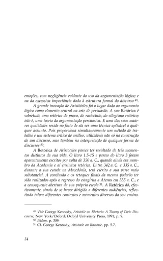 emoções, com negligência evidente do uso da argumentação lógica; e
na da excessiva importância dada à estrutura formal do discurso 49.
      A grande inovação de Aristóteles foi o lugar dado ao argumento
lógico como elemento central na arte de persuasão. A sua Retórica é
sobretudo uma retórica da prova, do raciocínio, do silogismo retórico;
isto é, uma teoria da argumentação persuasiva. E uma das suas maio-
res qualidades reside no facto de ela ser uma técnica aplicável a qual-
quer assunto. Pois proporciona simultaneamente um método de tra-
balho e um sistema crítico de análise, utilizáveis não só na construção
de um discurso, mas também na interpretação de qualquer forma de
discursos 50.
      A Retórica de Aristóteles parece ter resultado de três momen-
tos distintos da sua vida. O livro 1.5-15 e partes do livro 3 foram
aparentemente escritos por volta de 350 a. C., quando ainda era mem-
bro da Academia e aí ensinava retórica. Entre 342 a. C. e 335 a. C.,
durante a sua estada na Macedónia, terá escrito a sua parte mais
substancial. A conclusão e os retoques finais da mesma poderão ter
sido realizados após o regresso do estagirita a Atenas em 335 a. C., e
a consequente abertura da sua própria escola 51. A Retórica dá, efec-
tivamente, sinais de se haver dirigido a diferentes audiências, reflec-
tindo talvez diferentes contextos e momentos diversos do seu ensino.


      49 Vide George Kennedy, Aristotle on Rhetoric: A Theory of Civic Dis-

course, New York/Oxford, Oxford University Press, 1991, p. 9.
      50 Ibidem, p. 309.
      51 Cf. George Kennedy, Aristotle on Rhetoric, pp. 5-7.




34
 
