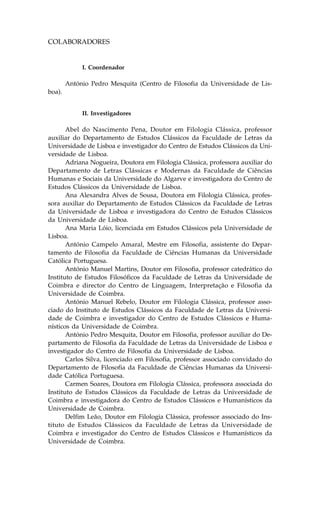 COLABORADORES


             I. Coordenador

        António Pedro Mesquita (Centro de .ilosofia da Universidade de Lis-
boa).


             II. Investigadores

       Abel do Nascimento Pena, Doutor em .ilologia Clássica, professor
auxiliar do Departamento de Estudos Clássicos da .aculdade de Letras da
Universidade de Lisboa e investigador do Centro de Estudos Clássicos da Uni-
versidade de Lisboa.
       Adriana Nogueira, Doutora em .ilologia Clássica, professora auxiliar do
Departamento de Letras Clássicas e Modernas da .aculdade de Ciências
Humanas e Sociais da Universidade do Algarve e investigadora do Centro de
Estudos Clássicos da Universidade de Lisboa.
       Ana Alexandra Alves de Sousa, Doutora em .ilologia Clássica, profes-
sora auxiliar do Departamento de Estudos Clássicos da .aculdade de Letras
da Universidade de Lisboa e investigadora do Centro de Estudos Clássicos
da Universidade de Lisboa.
       Ana Maria Lóio, licenciada em Estudos Clássicos pela Universidade de
Lisboa.
       António Campelo Amaral, Mestre em .ilosofia, assistente do Depar-
tamento de .ilosofia da .aculdade de Ciências Humanas da Universidade
Católica Portuguesa.
       António Manuel Martins, Doutor em .ilosofia, professor catedrático do
Instituto de Estudos .ilosóficos da .aculdade de Letras da Universidade de
Coimbra e director do Centro de Linguagem, Interpretação e .ilosofia da
Universidade de Coimbra.
       António Manuel Rebelo, Doutor em .ilologia Clássica, professor asso-
ciado do Instituto de Estudos Clássicos da .aculdade de Letras da Universi-
dade de Coimbra e investigador do Centro de Estudos Clássicos e Huma-
nísticos da Universidade de Coimbra.
       António Pedro Mesquita, Doutor em .ilosofia, professor auxiliar do De-
partamento de .ilosofia da .aculdade de Letras da Universidade de Lisboa e
investigador do Centro de .ilosofia da Universidade de Lisboa.
       Carlos Silva, licenciado em .ilosofia, professor associado convidado do
Departamento de .ilosofia da .aculdade de Ciências Humanas da Universi-
dade Católica Portuguesa.
       Carmen Soares, Doutora em .ilologia Clássica, professora associada do
Instituto de Estudos Clássicos da .aculdade de Letras da Universidade de
Coimbra e investigadora do Centro de Estudos Clássicos e Humanísticos da
Universidade de Coimbra.
       Delfim Leão, Doutor em .ilologia Clássica, professor associado do Ins-
tituto de Estudos Clássicos da .aculdade de Letras da Universidade de
Coimbra e investigador do Centro de Estudos Clássicos e Humanísticos da
Universidade de Coimbra.
 