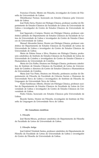 .rancisco Chorão, Mestre em .ilosofia, investigador do Centro de .ilo-
sofia da Universidade de Lisboa.
      Hiteshkumar Parmar, licenciado em Estudos Clássicos pela Universi-
dade de Lisboa.
      José Pedro Serra, Doutor em .ilologia Clássica, professor auxiliar do De-
partamento de Estudos Clássicos da .aculdade de Letras da Universidade de
Lisboa e investigador do Centro de Estudos Clássicos da Universidade de
Lisboa.
      José Segurado e Campos, Doutor em .ilologia Clássica, professor cate-
drático jubilado do Departamento de Estudos Clássicos da .aculdade de Le-
tras da Universidade de Lisboa e investigador do Centro de Estudos Clássi-
cos da Universidade de Lisboa.
      Manuel Alexandre Júnior, Doutor em .ilologia Clássica, professor cate-
drático do Departamento de Estudos Clássicos da .aculdade de Letras da
Universidade de Lisboa e investigador do Centro de Estudos Clássicos da
Universidade de Lisboa.
      Maria de .átima Sousa e Silva, Doutora em .ilologia Clássica, profes-
sora catedrática do Instituto de Estudos Clássicos da .aculdade de Letras da
Universidade de Coimbra e investigadora do Centro de Estudos Clássicos e
Humanísticos da Universidade de Coimbra.
      Maria do Céu .ialho, Doutora em .ilologia Clássica, professora catedrá-
tica do Instituto de Estudos Clássicos da .aculdade de Letras da Universi-
dade de Coimbra e directora do Centro de Estudos Clássicos e Humanísticos
da Universidade de Coimbra.
      Maria José Vaz Pinto, Doutora em .ilosofia, professora auxiliar do De-
partamento de .ilosofia da .aculdade de Ciências Sociais e Humanas da
Universidade Nova de Lisboa e investigadora do Instituto de .ilosofia da
Linguagem da Universidade Nova de Lisboa.
      Paulo .armhouse Alberto, Doutor em .ilologia Clássica, professor auxi-
liar do Departamento de Estudos Clássicos da .aculdade de Letras da Uni-
versidade de Lisboa e investigador do Centro de Estudos Clássicos da Uni-
versidade de Lisboa.
      Pedro .alcão, licenciado em Estudos Clássicos pela Universidade de
Lisboa.
      Ricardo Santos, Doutor em .ilosofia, investigador do Instituto de .ilo-
sofia da Linguagem da Universidade Nova de Lisboa.



            III. Consultores científicos

      1. .ilosofia

     José Barata-Moura, professor catedrático do Departamento de .ilosofia
da .aculdade de Letras da Universidade de Lisboa.


      2. .ilosofia Antiga

      José Gabriel Trindade Santos, professor catedrático do Departamento de
.ilosofia da .aculdade de Letras da Universidade de Lisboa e investigador
do Centro de .ilosofia da Universidade de Lisboa.
 