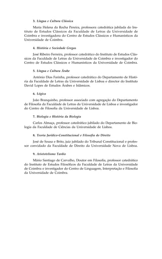 3. Língua e Cultura Clássica

      Maria Helena da Rocha Pereira, professora catedrática jubilada do Ins-
tituto de Estudos Clássicos da .aculdade de Letras da Universidade de
Coimbra e investigadora do Centro de Estudos Clássicos e Humanísticos da
Universidade de Coimbra.

      4. História e Sociedade Gregas

      José Ribeiro .erreira, professor catedrático do Instituto de Estudos Clás-
sicos da .aculdade de Letras da Universidade de Coimbra e investigador do
Centro de Estudos Clássicos e Humanísticos da Universidade de Coimbra.

      5. Língua e Cultura Árabe

      António Dias .arinha, professor catedrático do Departamento de Histó-
ria da .aculdade de Letras da Universidade de Lisboa e director do Instituto
David Lopes de Estudos Árabes e Islâmicos.

      6. Lógica

      João Branquinho, professor associado com agregação do Departamento
de .ilosofia da .aculdade de Letras da Universidade de Lisboa e investigador
do Centro de .ilosofia da Universidade de Lisboa.

      7. Biologia e História da Biologia

      Carlos Almaça, professor catedrático jubilado do Departamento de Bio-
logia da .aculdade de Ciências da Universidade de Lisboa.

      8. Teoria Jurídico-Constitucional e .ilosofia do Direito

      José de Sousa e Brito, juiz jubilado do Tribunal Constitucional e profes-
sor convidado da .aculdade de Direito da Universidade Nova de Lisboa.

      9. Aristotelismo Tardio

     Mário Santiago de Carvalho, Doutor em .ilosofia, professor catedrático
do Instituto de Estudos .ilosóficos da .aculdade de Letras da Universidade
de Coimbra e investigador do Centro de Linguagem, Interpretação e .ilosofia
da Universidade de Coimbra.
 