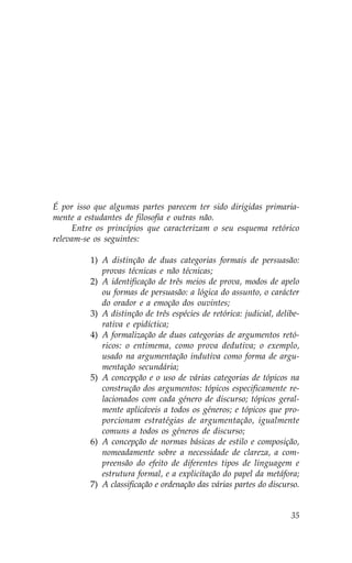É por isso que algumas partes parecem ter sido dirigidas primaria-
mente a estudantes de filosofia e outras não.
     Entre os princípios que caracterizam o seu esquema retórico
relevam-se os seguintes:

          1) A distinção de duas categorias formais de persuasão:
             provas técnicas e não técnicas;
          2) A identificação de três meios de prova, modos de apelo
             ou formas de persuasão: a lógica do assunto, o carácter
             do orador e a emoção dos ouvintes;
          3) A distinção de três espécies de retórica: judicial, delibe-
             rativa e epidíctica;
          4) A formalização de duas categorias de argumentos retó-
             ricos: o entimema, como prova dedutiva; o exemplo,
             usado na argumentação indutiva como forma de argu-
             mentação secundária;
          5) A concepção e o uso de várias categorias de tópicos na
             construção dos argumentos: tópicos especificamente re-
             lacionados com cada género de discurso; tópicos geral-
             mente aplicáveis a todos os géneros; e tópicos que pro-
             porcionam estratégias de argumentação, igualmente
             comuns a todos os géneros de discurso;
          6) A concepção de normas básicas de estilo e composição,
             nomeadamente sobre a necessidade de clareza, a com-
             preensão do efeito de diferentes tipos de linguagem e
             estrutura formal, e a explicitação do papel da metáfora;
          7) A classificação e ordenação das várias partes do discurso.


                                                                     35
 