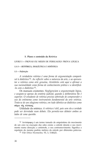 5. Plano e conteúdo da Retórica

LIVRO I — PROVAS OU MEIOS DE PERSUASÃO: PROVA LÓGICA

1.1-3 — RETÓRICA, DIALÉCTICA E SO.ÍSTICA

1.1 — Definição

      A verdadeira retórica é uma forma de argumentação compará-
vel à dialéctica 52. Ao reflectir sobre a natureza da arte, e ao apresen-
tar a retórica como arte genuína, Aristóteles está aqui a afirmar a
sua racionalidade como forma de conhecimento prático e a identificá-
-la com a dialéctica 53.
      Os manuais existentes: Negligenciam a argumentação lógica,
e ocupam-se apenas da oratória judicial, quando a deliberativa lhe é
superior. O estudante de retórica precisa sobretudo de compreender o
uso do entimema como instrumento fundamental da arte retórica.
Trata-se de um silogismo retórico, em tudo idêntico ao dialéctico como
sîma tÁj p…stewj.
      Utilidade da retórica: A retórica é útil, pois sem ela a verdade
pode ser derrotada num debate. Ela permite-nos debater ambos os
lados de uma questão.


      52 !Ant…strofoj é um termo tomado de empréstimo do movimento

de um coro na execução das odes corais: a estrofe denota o seu movi-
mento numa direcção; a antístrofe, o seu contramovimento. Significa a
repetição do mesmo padrão métrico da estrofe por diferentes palavras.
      53 Vide Ethica Nicomachea, VI, 3, 1140a21.




36
 