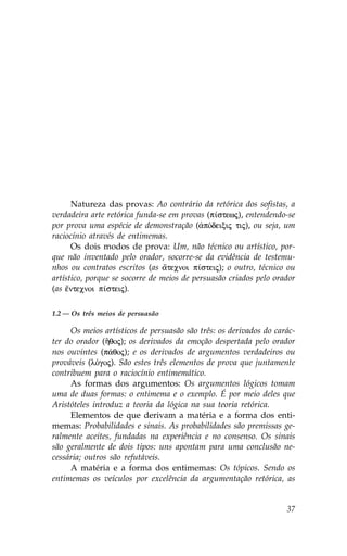 Natureza das provas: Ao contrário da retórica dos sofistas, a
verdadeira arte retórica funda-se em provas (p…stewj), entendendo-se
por prova uma espécie de demonstração (¢pÒdeixij tij), ou seja, um
raciocínio através de entimemas.
      Os dois modos de prova: Um, não técnico ou artístico, por-
que não inventado pelo orador, socorre-se da evidência de testemu-
nhos ou contratos escritos (as ¥tecnoi p…steij); o outro, técnico ou
artístico, porque se socorre de meios de persuasão criados pelo orador
(as ‰ntecnoi p…steij).

1.2 — Os três meios de persuasão

     Os meios artísticos de persuasão são três: os derivados do carác-
ter do orador (Ãqoj); os derivados da emoção despertada pelo orador
nos ouvintes (p£qoj); e os derivados de argumentos verdadeiros ou
prováveis (lÒgoj). São estes três elementos de prova que juntamente
contribuem para o raciocínio entimemático.
     As formas dos argumentos: Os argumentos lógicos tomam
uma de duas formas: o entimema e o exemplo. É por meio deles que
Aristóteles introduz a teoria da lógica na sua teoria retórica.
     Elementos de que derivam a matéria e a forma dos enti-
memas: Probabilidades e sinais. As probabilidades são premissas ge-
ralmente aceites, fundadas na experiência e no consenso. Os sinais
são geralmente de dois tipos: uns apontam para uma conclusão ne-
cessária; outros são refutáveis.
     A matéria e a forma dos entimemas: Os tópicos. Sendo os
entimemas os veículos por excelência da argumentação retórica, as


                                                                   37
 