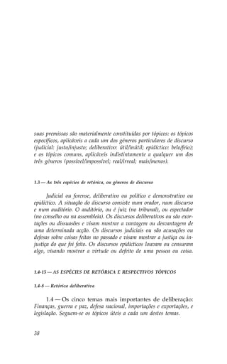 suas premissas são materialmente constituídas por tópicos: os tópicos
específicos, aplicáveis a cada um dos géneros particulares de discurso
(judicial: justo/injusto; deliberativo: útil/inútil; epidíctico: belo/feio);
e os tópicos comuns, aplicáveis indistintamente a qualquer um dos
três géneros (possível/impossível; real/irreal; mais/menos).


1.3 — As três espécies de retórica, ou géneros de discurso


      Judicial ou forense, deliberativo ou político e demonstrativo ou
epidíctico. A situação do discurso consiste num orador, num discurso
e num auditório. O auditório, ou é juiz (no tribunal), ou espectador
(no conselho ou na assembleia). Os discursos deliberativos ou são exor-
tações ou dissuasões e visam mostrar a vantagem ou desvantagem de
uma determinada acção. Os discursos judiciais ou são acusações ou
defesas sobre coisas feitas no passado e visam mostrar a justiça ou in-
justiça do que foi feito. Os discursos epidícticos louvam ou censuram
algo, visando mostrar a virtude ou defeito de uma pessoa ou coisa.


1.4-15 — AS ESPÉCIES DE RETÓRICA E RESPECTIVOS TÓPICOS


1.4-8 — Retórica deliberativa


      1.4 — Os cinco temas mais importantes de deliberação:
.inanças, guerra e paz, defesa nacional, importações e exportações, e
legislação. Seguem-se os tópicos úteis a cada um destes temas.


38
 