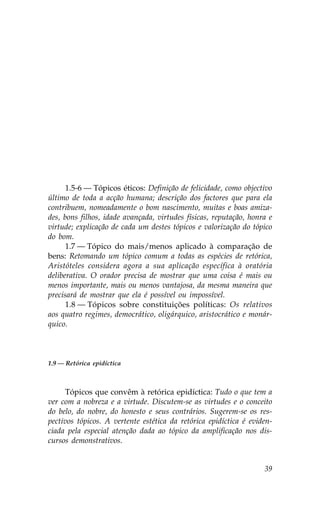 1.5-6 — Tópicos éticos: Definição de felicidade, como objectivo
último de toda a acção humana; descrição dos factores que para ela
contribuem, nomeadamente o bom nascimento, muitas e boas amiza-
des, bons filhos, idade avançada, virtudes físicas, reputação, honra e
virtude; explicação de cada um destes tópicos e valorização do tópico
do bom.
      1.7 — Tópico do mais/menos aplicado à comparação de
bens: Retomando um tópico comum a todas as espécies de retórica,
Aristóteles considera agora a sua aplicação específica à oratória
deliberativa. O orador precisa de mostrar que uma coisa é mais ou
menos importante, mais ou menos vantajosa, da mesma maneira que
precisará de mostrar que ela é possível ou impossível.
      1.8 — Tópicos sobre constituições políticas: Os relativos
aos quatro regimes, democrático, oligárquico, aristocrático e monár-
quico.



1.9 — Retórica epidíctica



      Tópicos que convêm à retórica epidíctica: Tudo o que tem a
ver com a nobreza e a virtude. Discutem-se as virtudes e o conceito
do belo, do nobre, do honesto e seus contrários. Sugerem-se os res-
pectivos tópicos. A vertente estética da retórica epidíctica é eviden-
ciada pela especial atenção dada ao tópico da amplificação nos dis-
cursos demonstrativos.


                                                                   39
 