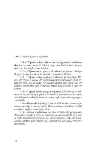 1.10-15 — Retórica judicial ou forense


      1.10 — Tópicos sobre delitos ou transgressão consciente
das leis: As sete causas do delito e respectivos tópicos, tanto no que
concerne à acusação como à defesa.
      1.11 — Tópicos sobre prazer: A natureza do prazer; catálogo
de prazeres (quinze tipos de prazer) e respectivos tópicos.
      1.12 — Tópicos sobre agentes e vítimas de injustiça: De-
pois de referir o tópico de possibilidade/impossibilidade como re-
levante para este assunto, Aristóteles avança com uma lista de
factores ponderados pelo criminoso, razões para o crime e tipos de
crimes.
      1.13 — Tópicos sobre justiça e injustiça: Discutem-se os dois
tipos de lei, particular e geral, a lei escrita e não escrita, a lei natu-
ral; definem-se e classificam-se os crimes; reflecte-se sobre a justiça e
a equidade.
      1.14 — Graus de injustiça: Lista de tópicos sobre como argu-
mentar que algo é um mal maior. Quanto mais premeditado e brutal
é o crime, maior e mais grave ele é.
      1.15 — Meios inartísticos ou não técnicos de persuasão:
Aristóteles considera cinco os elementos de argumentação legal que
já estão naturalmente presentes nas circunstâncias, e não são retori-
camente criados pelo orador: leis, testemunhos, contratos, tortura e
juramentos.




40
 