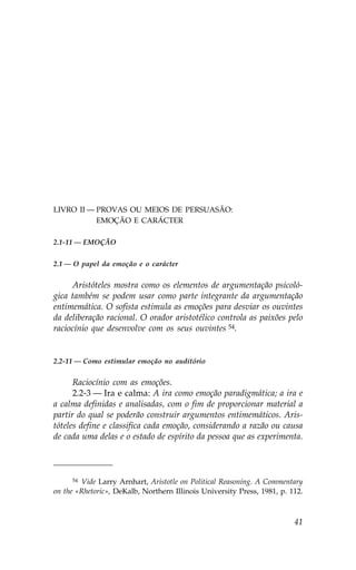 LIVRO II — PROVAS OU MEIOS DE PERSUASÃO:
LIVRO II — EMOÇÃO E CARÁCTER

2.1-11 — EMOÇÃO


2.1 — O papel da emoção e o carácter


     Aristóteles mostra como os elementos de argumentação psicoló-
gica também se podem usar como parte integrante da argumentação
entimemática. O sofista estimula as emoções para desviar os ouvintes
da deliberação racional. O orador aristotélico controla as paixões pelo
raciocínio que desenvolve com os seus ouvintes 54.


2.2-11 — Como estimular emoção no auditório


      Raciocínio com as emoções.
      2.2-3 — Ira e calma: A ira como emoção paradigmática; a ira e
a calma definidas e analisadas, com o fim de proporcionar material a
partir do qual se poderão construir argumentos entimemáticos. Aris-
tóteles define e classifica cada emoção, considerando a razão ou causa
de cada uma delas e o estado de espírito da pessoa que as experimenta.



     54  Vide Larry Arnhart, Aristotle on Political Reasoning. A Commentary
on the «Rhetoric», DeKalb, Northern Illinois University Press, 1981, p. 112.



                                                                         41
 