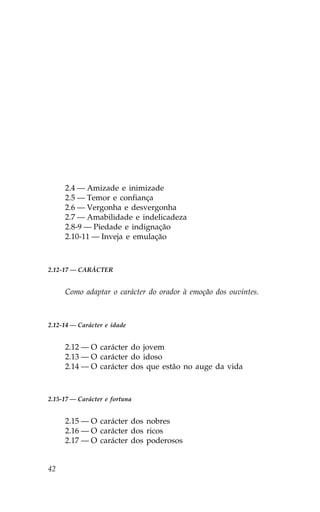 2.4 — Amizade e inimizade
     2.5 — Temor e confiança
     2.6 — Vergonha e desvergonha
     2.7 — Amabilidade e indelicadeza
     2.8-9 — Piedade e indignação
     2.10-11 — Inveja e emulação



2.12-17 — CARÁCTER


     Como adaptar o carácter do orador à emoção dos ouvintes.



2.12-14 — Carácter e idade


     2.12 — O carácter do jovem
     2.13 — O carácter do idoso
     2.14 — O carácter dos que estão no auge da vida



2.15-17 — Carácter e fortuna


     2.15 — O carácter dos nobres
     2.16 — O carácter dos ricos
     2.17 — O carácter dos poderosos


42
 