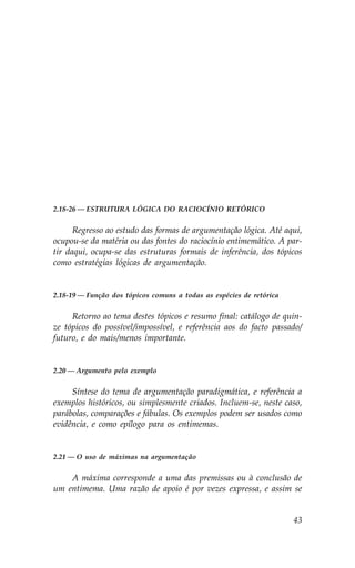 2.18-26 — ESTRUTURA LÓGICA DO RACIOCÍNIO RETÓRICO


      Regresso ao estudo das formas de argumentação lógica. Até aqui,
ocupou-se da matéria ou das fontes do raciocínio entimemático. A par-
tir daqui, ocupa-se das estruturas formais de inferência, dos tópicos
como estratégias lógicas de argumentação.


2.18-19 — .unção dos tópicos comuns a todas as espécies de retórica


     Retorno ao tema destes tópicos e resumo final: catálogo de quin-
ze tópicos do possível/impossível, e referência aos do facto passado/
futuro, e do mais/menos importante.


2.20 — Argumento pelo exemplo


     Síntese do tema de argumentação paradigmática, e referência a
exemplos históricos, ou simplesmente criados. Incluem-se, neste caso,
parábolas, comparações e fábulas. Os exemplos podem ser usados como
evidência, e como epílogo para os entimemas.


2.21 — O uso de máximas na argumentação


    A máxima corresponde a uma das premissas ou à conclusão de
um entimema. Uma razão de apoio é por vezes expressa, e assim se


                                                                      43
 