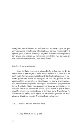 transforma em entimema. As máximas são de quatro tipos: as que
correspondem à opinião geral são simples; as que não correspondem à
opinião geral precisam de epílogo ou prova demonstrativa suplemen-
tar; as que com epílogo são entimemas imperfeitos; e as que com ele
têm conteúdo entimemático, mas não a forma.


2.22-25 — O uso de entimemas


      Estes capítulos resumem a discussão dos entimemas em 1.1-2,
expandindo a informação aí dada. .az-se referência a uma lista de
vinte e oito lugares-comuns devidamente ilustrados; tópicos que igual-
mente podem ser usados em qualquer um dos três géneros do dis-
curso oratório. Apresentam-se classificados em quatro grupos distin-
tos: antecedente/consequente, causa/efeito, mais/menos, qualquer outra
forma de relação. Todos eles supõem uma forma de inferência que se
move de uma coisa para outra: se isto, então aquilo. A partir do co-
nhecido, tira-se uma conclusão que se aplica ao que é desconhecido 55.
Descrevem-se, enfim, nove tópicos de entimemas aparentes ou fala-
ciosos, e discute-se o modo de refutação de entimemas.


2.26 — Conclusão dos dois primeiros livros




     55   Larry Arnhart, op. cit., p. 148.



44
 