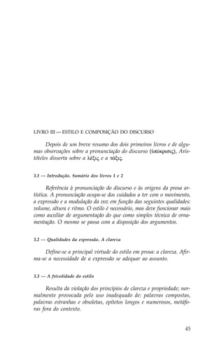 LIVRO III — ESTILO E COMPOSIÇÃO DO DISCURSO

      Depois de um breve resumo dos dois primeiros livros e de algu-
mas observações sobre a pronunciação do discurso (ØpÒkrisij), Aris-
tóteles disserta sobre a lŠxij e a t£xij.


3.1 — Introdução. Sumário dos livros 1 e 2

      Referência à pronunciação do discurso e às origens da prosa ar-
tística. A pronunciação ocupa-se dos cuidados a ter com o movimento,
a expressão e a modulação da voz em função das seguintes qualidades:
volume, altura e ritmo. O estilo é necessário, mas deve funcionar mais
como auxiliar de argumentação do que como simples técnica de orna-
mentação. O mesmo se passa com a disposição dos argumentos.


3.2 — Qualidades da expressão. A clareza

     Define-se a principal virtude do estilo em prosa: a clareza. Afir-
ma-se a necessidade de a expressão se adequar ao assunto.


3.3 — A frivolidade do estilo

      Resulta da violação dos princípios de clareza e propriedade; nor-
malmente provocada pelo uso inadequado de: palavras compostas,
palavras estranhas e obsoletas, epítetos longos e numerosos, metáfo-
ras fora do contexto.


                                                                    45
 