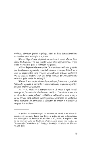 proémio, narração, prova e epílogo. Mas as duas verdadeiramente
necessárias são a narração e a prova.
      3.14 — O proémio: A função do proémio é tornar clara a fina-
lidade do discurso. Tem por função tornar claro esse objectivo, prepa-
rando os ouvintes para a narração e a prova.
      3.15 — Tópicos de refutação: Ocupando-se ainda das questões
relacionadas com o proémio, Aristóteles avança com uma lista de onze
tipos de argumentos para remover do auditório atitudes desfavorá-
veis ao orador. Matéria que, em larga medida, foi posteriormente
absorvida pela teoria da st£sij 58.
      3.16 — A narração: À semelhança do que fizera com o proémio,
Aristóteles aprecia a narração e suas qualidades enquanto aplicável
aos três géneros de discurso.
      3.17 — A prova e a demonstração: A prova é aqui tratada
como parte fundamental do discurso oratório. Discute-se o seu uso
no plano da oratória judicial, epidíctica e deliberativa, com a suges-
tão de tópicos para cada um desses géneros. Comentam-se também as
várias maneiras de apresentar o carácter do orador e estimular as
emoções dos ouvintes.



     58 Técnica de determinação do assunto em causa e do estado da

questão apresentada. Tema que foi pela primeira vez sistematizado
por Hermágoras de Temnos, no século II a. C., e veio a inspirar a teo-
ria da inuentio tanto na Rhetorica ad Herennium, como nos escritos de
Cícero e de Quintiliano (cf. George Kennedy, Aristotle on Rhetoric,
pp. 265-266).



                                                                   49
 