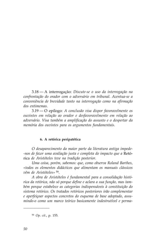 3.18 — A interrogação: Discute-se o uso da interrogação na
confrontação do orador com o adversário em tribunal. Acentua-se a
conveniência de brevidade tanto na interrogação como na afirmação
dos entimemas.
     3.19 — O epílogo: A conclusão visa dispor favoravelmente os
ouvintes em relação ao orador e desfavoravelmente em relação ao
adversário. Visa também a amplificação do assunto e o despertar da
memória dos ouvintes para os argumentos fundamentais.


             6. A retórica peripatética

      O desaparecimento da maior parte da literatura antiga impede-
-nos de fazer uma avaliação justa e completa do impacto que a Retó-
rica de Aristóteles teve na tradição posterior.
      Uma coisa, porém, sabemos: que, como observa Roland Barthes,
«todos os elementos didácticos que alimentam os manuais clássicos
vêm de Aristóteles» 59.
      A obra de Aristóteles é fundamental para a consolidação histó-
rica da retórica, não só porque define e aclara a sua função, mas tam-
bém porque estabelece as categorias indispensáveis à constituição do
sistema retórico. Os tratados retóricos posteriores irão complementar
e aperfeiçoar aspectos concretos do esquema de base adoptado, assu-
mindo-o como um marco teórico basicamente indestrutível e perma-


     59   Op. cit., p. 155.



50
 