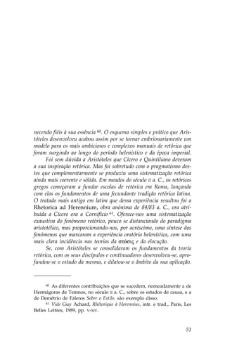 necendo fiéis à sua essência 60. O esquema simples e prático que Aris-
tóteles desenvolveu acabou assim por se tornar embrionariamente um
modelo para os mais ambiciosos e complexos manuais de retórica que
foram surgindo ao longo do período helenístico e da época imperial.
      .oi sem dúvida a Aristóteles que Cícero e Quintiliano deveram
a sua inspiração retórica. Mas foi sobretudo com o pragmatismo des-
tes que complementarmente se produziu uma sistematização retórica
ainda mais coerente e sólida. Em meados do século II a. C., os retóricos
gregos começaram a fundar escolas de retórica em Roma, lançando
com elas os fundamentos de uma fecundante tradição retórica latina.
O tratado mais antigo em latim que dessa experiência resultou foi a
Rhetorica ad Herennium, obra anónima de 84/83 a. C., ora atri-
buída a Cícero ora a Cornifício 61. Oferece-nos uma sistematização
exaustiva do fenómeno retórico, pouco se distanciando do paradigma
aristotélico, mas proporcionando-nos, por acréscimo, uma síntese dos
fenómenos que marcaram a experiência oratória helenística, com uma
mais clara incidência nas teorias da st£sij e da elocução.
      Se, com Aristóteles se consolidaram os fundamentos da teoria
retórica, com os seus discípulos e continuadores desenvolveu-se, apro-
fundou-se o estudo da mesma, e dilatou-se o âmbito da sua aplicação.



      60 As diferentes contribuições que se sucedem, nomeadamente a de

Hermágoras de Temnos, no século II a. C., sobre os estados de causa, e a
de Demétrio de .aleros Sobre o Estilo, são exemplo disso.
      61 Vide Guy Achard, Rhétorique à Herennius, intr. e trad., Paris, Les

Belles Lettres, 1989, pp. V-XIV.



                                                                        51
 