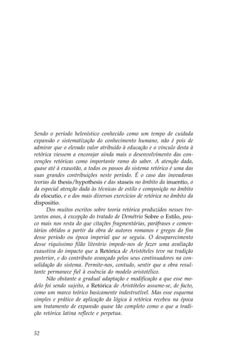 Sendo o período helenístico conhecido como um tempo de cuidada
expansão e sistematização do conhecimento humano, não é pois de
admirar que o elevado valor atribuído à educação e o vínculo desta à
retórica viessem a encorajar ainda mais o desenvolvimento das con-
venções retóricas como importante ramo do saber. A atenção dada,
quase até à exaustão, a todos os passos do sistema retórico é uma das
suas grandes contribuições neste período. É o caso das inovadoras
teorias da thesis/hypothesis e das staseis no âmbito da inuentio, o
da especial atenção dada às técnicas de estilo e composição no âmbito
da elocutio, e o dos mais diversos exercícios de retórica no âmbito da
dispositio.
      Dos muitos escritos sobre teoria retórica produzidos nesses tre-
zentos anos, à excepção do tratado de Demétrio Sobre o Estilo, pou-
co mais nos resta do que citações fragmentárias, paráfrases e comen-
tários obtidos a partir da obra de autores romanos e gregos do fim
desse período ou época imperial que se seguiu. O desaparecimento
desse riquíssimo filão literário impede-nos de fazer uma avaliação
exaustiva do impacto que a Retórica de Aristóteles teve na tradição
posterior, e do contributo avançado pelos seus continuadores na con-
solidação do sistema. Permite-nos, contudo, sentir que a obra resul-
tante permanece fiel à essência do modelo aristotélico.
      Não obstante a gradual adaptação e modificação a que esse mo-
delo foi sendo sujeito, a Retórica de Aristóteles assume-se, de facto,
como um marco teórico basicamente indestrutível. Mas esse esquema
simples e prático de aplicação da lógica à retórica recebeu na época
um tratamento de expansão quase tão completo como o que a tradi-
ção retórica latina reflecte e perpetua.


52
 
