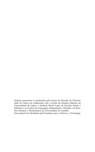 Projecto promovido e coordenado pelo Centro de .ilosofia da Universi-
dade de Lisboa em colaboração com o Centro de Estudos Clássicos da
Universidade de Lisboa, o Instituto David Lopes de Estudos Árabes e
Islâmicos e os Centros de Linguagem, Interpretação e .ilosofia e de Estu-
dos Clássicos e Humanísticos da Universidade de Coimbra.
Este projecto foi subsidiado pela .undação para a Ciência e a Tecnologia.
 