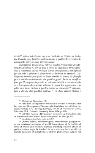 teoria 67, não só valorizando nos seus currículos as técnicas de imita-
ção literária, mas também implementando a prática de exercícios de
composição sobre os mais diversos temas.
      Hermágoras distingue-se, entre os muitos profissionais de retó-
rica do seu tempo 68, por ter dado à teoria da inuentio a forma elabo-
rada e sistemática que os retóricos latinos consagraram, e em especial
por ter sido o primeiro a desenvolver a doutrina da stasis 69. Dis-
tingue-se também pelo facto de haver atraído do campo da filosofia
para a retórica o tratamento das questões gerais. Entre as modifica-
ções que Hermágoras imprimiu ao sistema aristotélico, contam-se não
só o tratamento das questões relativas à ordem dos argumentos e ao
estilo num único capítulo a que deu o nome de o konom…a 70, mas tam-
bém a divisão das questões políticas 71 em duas classes: qŠseij e



     67  Rhetorica ad Herennium, 1.1.
     68  «The first distinguished professional teacher of rhetoric after
Isocrates was Hermagoras of Temnos, who lived about the middle of the
second century B. C.» (George Kennedy, The Art of Persuasion in Greece,
Princeton, N. J., Princeton University Press, 1974, p. 303).
      69 Vide Ray Nadeau, «Hermogenes’ On Staseis: A Translation with

an Introduction and Notes», Speech Monographs, 31, 1964, p. 370.
      70 Quintiliano, Institutio oratoria, 3.3-9.
      71 Questão política, para Hermágoras, parece ter sido qualquer coi-

sa que envolvesse o cidadão. «It would thus embrace all the traditional
kinds of oratory and oratorical exercises, including whatever ethical or
political matters might be involved in such speeches, but it would not
include discussion of metaphysics or abstract philosophical subjects not



54
 