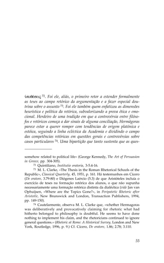 ØpoqŠseij 72. .oi ele, aliás, o primeiro retor a estender formalmente
as teses ao campo retórico da argumentação e a fazer especial dou-
trina sobre o assunto 73. .oi ele também quem enfatizou as dimensões
heurística e política da retórica, subvalorizando a prova ética e emo-
cional. Herdeiro de uma tradição em que a controvérsia entre filóso-
fos e retóricos começa a dar sinais de alguma conciliação, Hermágoras
parece estar a querer romper com tendências de origem platónica e
estóica, seguindo a linha ecléctica da Academia e dividindo o campo
das competências retóricas em questões gerais e controvérsias sobre
casos particulares 74. Uma bipartição que tanto sustenta que as ques-


somehow related to political life» (George Kennedy, The Art of Persuasion
in Greece, pp. 304-305).
      72 Quintiliano, Institutio oratoria, 3-5.4-16.
      73 M. L. Clarke, «The Thesis in the Roman Rhetorical Schools of the

Republic», Classical Quarterly, 45, 1951, p. 161. Há testemunhos em Cícero
(De oratore, 3.79-80) e Diógenes Laércio (5.3) de que Aristóteles incluía o
exercício de teses na formação retórica dos alunos, o que não supunha
necessariamente uma formação retórica distinta da dialéctica (vide Jan van
Ophuijsen, «Where are the Topics Gone?», in Peripatetic Rhetoric after
Aristotle, New Brunswick and London, Transaction Publishers, 1994,
pp. 149-150).
      74 Cautelarmente, observa M. L. Clarke que, «whether Hermagoras

was deliberatively and provocatively claiming for rhetoric what had
hitherto belonged to philosophy is doubtful. He seems to have done
nothing to implement his claim, and the rhetoricians continued to ignore
general questions.» (Rhetoric at Rome: A Historical Survey, London and New
York, Routledge, 1996, p. 9.) Cf. Cícero, De oratore, 1.86; 2.78; 3.110.



                                                                        55
 