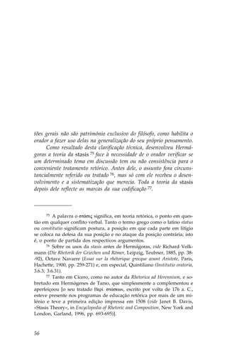 tões gerais não são património exclusivo do filósofo, como habilita o
orador a fazer uso delas na generalização do seu próprio pensamento.
     Como resultado desta clarificação técnica, desenvolveu Hermá-
goras a teoria da stasis 75 face à necessidade de o orador verificar se
um determinado tema em discussão tem ou não consistência para o
conveniente tratamento retórico. Antes dele, o assunto fora circuns-
tancialmente referido ou tratado 76, mas só com ele recebeu o desen-
volvimento e a sistematização que merecia. Toda a teoria da stasis
depois dele reflecte as marcas da sua codificação 77.



       75 A palavra o st£sij significa, em teoria retórica, o ponto em ques-

tão em qualquer conflito verbal. Tanto o termo grego como o latino status
ou constitutio significam postura, a posição em que cada parte em litígio
se coloca na defesa da sua posição e no ataque da posição contrária; isto
é, o ponto de partida dos respectivos argumentos.
       76 Sobre os usos da stasis antes de Hermágoras, vide Richard Volk-

mann (Die Rhetorik der Griechen und Römer, Leipzig, Teubner, 1885, pp. 38-
-92), Octave Navarre (Essai sur la rhétorique grecque avant Aristote, Paris,
Hachette, 1900, pp. 259-271) e, em especial, Quintiliano (Institutio oratoria,
3.6.3; 3.6.31).
       77 Tanto em Cícero, como no autor da Rhetorica ad Herennium, e so-

bretudo em Hermógenes de Tarso, que simplesmente a complementou e
aperfeiçoou [o seu tratado Per† st£sewn, escrito por volta de 176 a. C.,
esteve presente nos programas de educação retórica por mais de um mi-
lénio e teve a primeira edição impressa em 1508 (vide Janet B. Davis,
«Stasis Theory», in Encyclopedia of Rhetoric and Composition, New York and
London, Garland, 1996, pp. 693-695)].



56
 