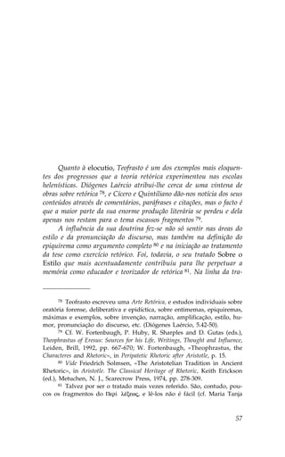 Quanto à elocutio, Teofrasto é um dos exemplos mais eloquen-
tes dos progressos que a teoria retórica experimentou nas escolas
helenísticas. Diógenes Laércio atribui-lhe cerca de uma vintena de
obras sobre retórica 78, e Cícero e Quintiliano dão-nos notícia dos seus
conteúdos através de comentários, paráfrases e citações, mas o facto é
que a maior parte da sua enorme produção literária se perdeu e dela
apenas nos restam para o tema escassos fragmentos 79.
      A influência da sua doutrina fez-se não só sentir nas áreas do
estilo e da pronunciação do discurso, mas também na definição do
epiquirema como argumento completo 80 e na iniciação ao tratamento
da tese como exercício retórico. .oi, todavia, o seu tratado Sobre o
Estilo que mais acentuadamente contribuiu para lhe perpetuar a
memória como educador e teorizador de retórica 81. Na linha da tra-



       78 Teofrasto escreveu uma Arte Retórica, e estudos individuais sobre

oratória forense, deliberativa e epidíctica, sobre entimemas, epiquiremas,
máximas e exemplos, sobre invenção, narração, amplificação, estilo, hu-
mor, pronunciação do discurso, etc. (Diógenes Laércio, 5.42-50).
       79 Cf. W. .ortenbaugh, P. Huby, R. Sharples and D. Gutas (eds.),

Theophrastus of Eresus: Sources for his Life, Writings, Thought and Influence,
Leiden, Brill, 1992, pp. 667-670; W. .ortenbaugh, «Theophrastus, the
Characteres and Rhetoric», in Peripatetic Rhetoric after Aristotle, p. 15.
       80 Vide .riedrich Solmsen, «The Aristotelian Tradition in Ancient

Rhetoric», in Aristotle. The Classical Heritage of Rhetoric, Keith Erickson
(ed.), Metuchen, N. J., Scarecrow Press, 1974, pp. 278-309.
       81 Talvez por ser o tratado mais vezes referido. São, contudo, pou-

cos os fragmentos do Per† lŠxewj, e lê-los não é fácil (cf. Maria Tanja



                                                                           57
 