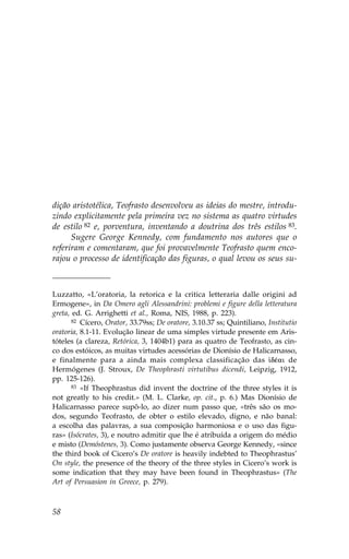 dição aristotélica, Teofrasto desenvolveu as ideias do mestre, introdu-
zindo explicitamente pela primeira vez no sistema as quatro virtudes
de estilo 82 e, porventura, inventando a doutrina dos três estilos 83.
      Sugere George Kennedy, com fundamento nos autores que o
referiram e comentaram, que foi provavelmente Teofrasto quem enco-
rajou o processo de identificação das figuras, o qual levou os seus su-



Luzzatto, «L’oratoria, la retorica e la critica letteraria dalle origini ad
Ermogene», in Da Omero agli Alessandrini: problemi e figure della letteratura
greta, ed. G. Arrighetti et al., Roma, NIS, 1988, p. 223).
       82 Cícero, Orator, 33.79ss; De oratore, 3.10.37 ss; Quintiliano, Institutio

oratoria, 8.1-11. Evolução linear de uma simples virtude presente em Aris-
tóteles (a clareza, Retórica, 3, 1404b1) para as quatro de Teofrasto, as cin-
co dos estóicos, as muitas virtudes acessórias de Dionísio de Halicarnasso,
e finalmente para a ainda mais complexa classificação das  dŠai de
Hermógenes (J. Stroux, De Theophrasti virtutibus dicendi, Leipzig, 1912,
pp. 125-126).
       83 «If Theophrastus did invent the doctrine of the three styles it is

not greatly to his credit.» (M. L. Clarke, op. cit., p. 6.) Mas Dionísio de
Halicarnasso parece supô-lo, ao dizer num passo que, «três são os mo-
dos, segundo Teofrasto, de obter o estilo elevado, digno, e não banal:
a escolha das palavras, a sua composição harmoniosa e o uso das figu-
ras» (Isócrates, 3), e noutro admitir que lhe é atribuída a origem do médio
e misto (Demóstenes, 3). Como justamente observa George Kennedy, «since
the third book of Cicero’s De oratore is heavily indebted to Theophrastus’
On style, the presence of the theory of the three styles in Cicero’s work is
some indication that they may have been found in Theophrastus» (The
Art of Persuasion in Greece, p. 279).



58
 