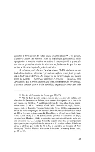 cessores à formulação de listas quase intermináveis 84. .oi, porém,
Demétrio quem, na mesma linha de influência peripatética, mais
aprofundou a matéria relativa ao estilo e à composição 85, e quem afi-
nal deu os primeiros sinais de abertura ao fenómeno de que iria re-
sultar a literaturização da própria retórica.
      A primeira parte do seu De elocutione (1-35), dedicada ao es-
tudo das estruturas rítmicas e periódicas, reflecte como fonte primá-
ria a doutrina aristotélica. Ao ocupar-se da caracterização dos vários
tipos de período — histórico, dialógico e oratório — sustenta, com
Aristóteles, que a prosa retórica tem toda a vantagem em ser rítmica.
Sustenta também que o estilo periódico, organizado como um todo



     84  The Art of Persuasion in Greece, pp. 276-278.
     85  Até há bem pouco tempo creu-se que o autor do tratado De
elocutione foi Demétrio de .aleros, mas os estudiosos põem cada vez mais
em causa essa hipótese. A evidência interna do estilo ático levou acadé-
micos como G. M. A. Grube (A Greek Critic: Demetrius on Style, Phoenix,
suppl., vol. 4, Toronto, Toronto University Press, 1961) a argumentar a
favor de uma composição da primeira fase do período helenístico (cerca
de 270 a. C.), mas outros, como W. Rhys Roberts (Demetrius on Style, New
York, Arno, 1979) e D. M. Schenkeweld (Studies in Demetrius on Style,
Amsterdam, Hakkert, 1964), a sustentar uma autoria aticizante mais tar-
dia (o século I a. C.). George Kennedy sugere uma data de composição
que aponta para o princípio do século I a. C., muito embora .ilodemo
ainda a atribua, por volta de 70 a. C., a Demétrio de .aleros (A New
History of Classical Rhetoric, Princeton, Princeton University Press, 1994,
p. 88, n. 10).



                                                                        59
 