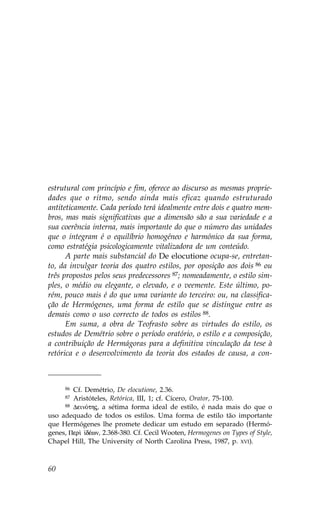 estrutural com princípio e fim, oferece ao discurso as mesmas proprie-
dades que o ritmo, sendo ainda mais eficaz quando estruturado
antiteticamente. Cada período terá idealmente entre dois e quatro mem-
bros, mas mais significativas que a dimensão são a sua variedade e a
sua coerência interna, mais importante do que o número das unidades
que o integram é o equilíbrio homogéneo e harmónico da sua forma,
como estratégia psicologicamente vitalizadora de um conteúdo.
      A parte mais substancial do De elocutione ocupa-se, entretan-
to, da invulgar teoria dos quatro estilos, por oposição aos dois 86 ou
três propostos pelos seus predecessores 87; nomeadamente, o estilo sim-
ples, o médio ou elegante, o elevado, e o veemente. Este último, po-
rém, pouco mais é do que uma variante do terceiro: ou, na classifica-
ção de Hermógenes, uma forma de estilo que se distingue entre as
demais como o uso correcto de todos os estilos 88.
      Em suma, a obra de Teofrasto sobre as virtudes do estilo, os
estudos de Demétrio sobre o período oratório, o estilo e a composição,
a contribuição de Hermágoras para a definitiva vinculação da tese à
retórica e o desenvolvimento da teoria dos estados de causa, a con-



     86 Cf. Demétrio, De elocutione, 2.36.
     87 Aristóteles, Retórica, III, 1; cf. Cícero, Orator, 75-100.
     88 DeinÒthj, a sétima forma ideal de estilo, é nada mais do que o

uso adequado de todos os estilos. Uma forma de estilo tão importante
que Hermógenes lhe promete dedicar um estudo em separado (Hermó-
genes, Per†  dŠwn, 2.368-380. Cf. Cecil Wooten, Hermogenes on Types of Style,
Chapel Hill, The University of North Carolina Press, 1987, p. XVI).



60
 