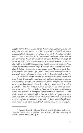 cepção, enfim, de um cânone básico de exercícios retóricos são, no seu
conjunto, um testemunho vivo do enriquecido e diversificado apro-
fundamento do sistema aristotélico. O corpo de doutrina por eles
desenvolvido e veiculado foi o fundamento teórico de todo o ensino
que os mestres de retórica passaram aos seus discípulos ao longo de
vários séculos. Deles nos dão notícia os grandes manuais de educa-
ção oratória que então se usavam nas escolas do império romano. Pois,
como justamente observa George Kennedy, neles se verificam varia-
ções de ênfase e terminologia, mas pouco mais. Mesmo as contribui-
ções pessoais de Cícero e Quintiliano estão longe de comprometer as
convenções que enformam o cânone teórico da retórica helenística 89.
      Os valores da paideia isocrática inspiraram na época helenística
uma forma de educação eminentemente retórica, dominante mesmo
nas escolas de filosofia. Da tensão então gerada por força do convívio
entre essas duas formas rivais de cultura — uma oratória e outra
filosófica — resultou a experiência de síntese que os retóricos roma-
nos encarnaram. Por um lado, a fronteira entre esses dois campos
diluiu-se a partir de Hermágoras e ensaiaram-se os caminhos de uma
retórica cada vez mais filosófica. Por outro lado, a experiência retó-
rica dominante foi dando sinais de abertura crescente à elocutio e
tendeu a afirmar-se como teoria literária. A forma adoptada pela cul-
tura grega no seu nível mais elevado acabou, pois, por ser a eloquên-


     89  George Kennedy, Classical Rhetoric and its Christian and secular
Tradition from Ancient to Modern Times, Chapel Hill, The University of
North Carolina Press, 1980, p. 89.



                                                                      61
 