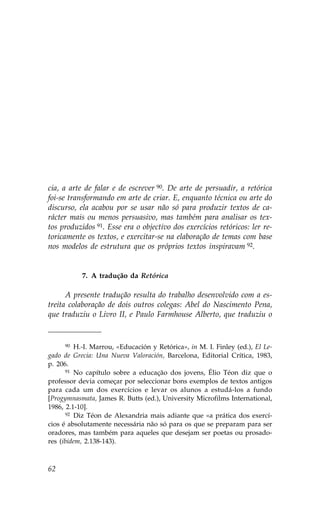 cia, a arte de falar e de escrever 90. De arte de persuadir, a retórica
foi-se transformando em arte de criar. E, enquanto técnica ou arte do
discurso, ela acabou por se usar não só para produzir textos de ca-
rácter mais ou menos persuasivo, mas também para analisar os tex-
tos produzidos 91. Esse era o objectivo dos exercícios retóricos: ler re-
toricamente os textos, e exercitar-se na elaboração de temas com base
nos modelos de estrutura que os próprios textos inspiravam 92.


           7. A tradução da Retórica

      A presente tradução resulta do trabalho desenvolvido com a es-
treita colaboração de dois outros colegas: Abel do Nascimento Pena,
que traduziu o Livro II, e Paulo .armhouse Alberto, que traduziu o


      90 H.-I. Marrou, «Educación y Retórica», in M. I. .inley (ed.), El Le-

gado de Grecia: Una Nueva Valoración, Barcelona, Editorial Crítica, 1983,
p. 206.
      91 No capítulo sobre a educação dos jovens, Élio Téon diz que o

professor devia começar por seleccionar bons exemplos de textos antigos
para cada um dos exercícios e levar os alunos a estudá-los a fundo
[Progymnasmata, James R. Butts (ed.), University Microfilms International,
1986, 2.1-10].
      92 Diz Téon de Alexandria mais adiante que «a prática dos exercí-

cios é absolutamente necessária não só para os que se preparam para ser
oradores, mas também para aqueles que desejam ser poetas ou prosado-
res (ibidem, 2.138-143).



62
 