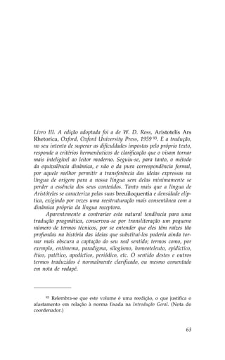 Livro III. A edição adoptada foi a de W. D. Ross, Aristotelis Ars
Rhetorica, Oxford, Oxford University Press, 1959 93. E a tradução,
no seu intento de superar as dificuldades impostas pelo próprio texto,
responde a critérios hermenêuticos de clarificação que o visam tornar
mais inteligível ao leitor moderno. Seguiu-se, para tanto, o método
da equivalência dinâmica, e não o da pura correspondência formal,
por aquele melhor permitir a transferência das ideias expressas na
língua de origem para a nossa língua sem delas minimamente se
perder a essência dos seus conteúdos. Tanto mais que a língua de
Aristóteles se caracteriza pelas suas breuiloquentia e densidade elíp-
tica, exigindo por vezes uma reestruturação mais consentânea com a
dinâmica própria da língua receptora.
      Aparentemente a contrariar esta natural tendência para uma
tradução pragmática, conservou-se por transliteração um pequeno
número de termos técnicos, por se entender que eles têm raízes tão
profundas na história das ideias que substituí-los poderia ainda tor-
nar mais obscura a captação do seu real sentido; termos como, por
exemplo, entimema, paradigma, silogismo, homeoteleuto, epidíctico,
ético, patético, apodíctico, periódico, etc. O sentido destes e outros
termos traduzidos é normalmente clarificado, ou mesmo comentado
em nota de rodapé.




     93Relembra-se que este volume é uma reedição, o que justifica o
afastamento em relação à norma fixada na Introdução Geral. (Nota do
coordenador.)



                                                                   63
 