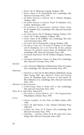 — Brutus. Ed. H. Malcovati, Leipzig, Teubner, 1965.
            — Brutus. Trans. G. H. Hendrickson. LCL; Cambridge, MA,
              Harvard University Press, 1939.
            — De finibus bonorum et malorum. Ed. T. Schiche, Stuttgart,
              Teubner, 1966.
            — De finibus bonorum et malorum. Trans. H. Rackham. LCL;
              London, Heinemann, 1914.
            — De inuentione, De optimo genere oratorum, Topica. Trans.
              H. M. Hubbell. LCL; Cambridge, MA, Harvard University
              Press, 1976.
            — De natura deorum. Ed. O. Plasberg, Leipzig, Teubner, 1911.
            — Orator. Ed. P. Reis, Stuttgart, Teubner, 1963.
            — Orator. Trans. H. M. Hubbell. LCL; Cambridge, MA, Har-
              vard University Press, 1939.
            — De oratore. Ed. K. Kumaniecki, Leipzig, Teubner, 1969.
            — De oratore, 2 vols. vol. I: De oratore I e II (trans. E. W. Sutton
              and H. Rackham); vol. II: De Oratore III, De fato, paradoxa
              stoicorum, De partitione oratoria (trans. H. Rackham). LCL;
              Cambridge, MA, Harvard University Press, 1942.
            — Tusculanae disputationes. Ed. M. Pohlenz, Stuttgart, Teubner,
              1965.
            — Tusculanae disputationes. Trans. J. E. King. LCL; Cambridge,
              MA, Harvard University Press, 1945.
(CICERO)
            — Ad C. Herennium (Rhetorica ad Herennium). Trans. H. Caplan.
              LCL; Cambridge, MA, Harvard University Press, 1977.
DEMETRIUS
          — Demetrius on Style. Ed. W. Rhys Roberts. Hildesheim, Georg
              Olms Verlag, 1969. Also ARISTOTLE. Poetics and Longinus
              (trans. W. Hamilton .yfe), Demetrius on Style (trans. W.
              Rhys Roberts). LCL; Cambridge, MA, Harvard University
              Press, 1973.
DIONYSIUS O. HALICARNASSUS
          — Critical Essays. Trans. S. Usher. LCL, 2 vols.; Cambridge,
              MA, Harvard University Press, 1974.
HOCK, R. .., and O’NEIL, Edward N.
          — The Chreia in Ancient Rhetoric, vol. I: The Progymnasmata.
              Philadelphia, Scholars Press, 1985.
PLATO
          — Oeuvres Complètes, 14 vols. Paris, Les Belles Lettres, 1953-
              -1964.
          — Opera. Ed. John Burnet, 6 vols., Oxford, Clarendon Press,
              1900-1913.
          — Cratylus, etc. Trans. H. N. .owler. LCL; Cambridge, MA,
              Harvard University Press, 1970.
          — Charmides, … Epinomis. Trans. W. R. M. Lamb. LCL; Cam-
              bridge, MA, Harvard University Press, 1964.



66
 