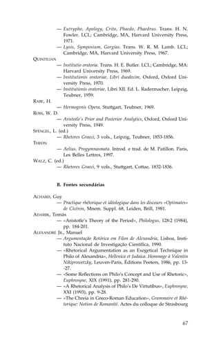 — Eutrypho, Apology, Crito, Phaedo, Phaedrus. Trans. H. N.
               .owler. LCL; Cambridge, MA, Harvard University Press,
               1971.
             — Lysis, Symposium, Gorgias. Trans. W. R. M. Lamb. LCL;
               Cambridge, MA, Harvard University Press, 1967.
QUINTILIAN
             — Institutio oratoria. Trans. H. E. Butler. LCL; Cambridge, MA:
               Harvard University Press, 1969.
             — Institutionis oratoriae, Libri duodecim, Oxford, Oxford Uni-
               versity Press, 1970.
             — Institutionis oratoriae, Libri XII. Ed. L. Radermacher, Leipzig,
               Teubner, 1959.
RABE, H.
           — Hermogenis Opera, Stuttgart, Teubner, 1969.
ROSS, W. D.
           — Aristotle’s Prior and Posterior Analytics, Oxford, Oxford Uni-
              versity Press, 1949.
SPENGEL, L. (ed.)
           — Rhetores Graeci, 3 vols., Leipzig, Teubner, 1853-1856.
THEON
           — Aelius. Progymnasmata. Introd. e trad. de M. Patillon. Paris,
              Les Belles Lettres, 1997.
WALZ, C. (ed.)
           — Rhetores Graeci, 9 vols., Stuttgart, Cottae, 1832-1836.


             B. .ontes secundárias

ACHARD, Guy
          — Practique rhétorique et idéologique dans les discours «Optimates»
             de Cicéron, Mnem. Suppl. 68, Leiden, Brill, 1981.
ADAMIK, Tomás
          — «Aristotle’s Theory of the Period», Philologus, 128:2 (1984),
             pp. 184-201.
ALEXANDRE JR., Manuel
          — Argumentação Retórica em .ílon de Alexandria, Lisboa, Insti-
             tuto Nacional de Investigação Científica, 1990.
          — «Rhetorical Argumentation as an Exegetical Technique in
             Philo of Alexandria», Hellenica et Judaica. Hommage à Valentin
             Nikiprowetzky, Leuven-Paris, Éditions Peeters, 1986, pp. 13-
             -27.
          — «Some Reflections on Philo’s Concept and Use of Rhetoric»,
             Euphrosyne, XIX (1991), pp. 281-290.
          — «A Rhetorical Analysis of Philo’s De Virtutibus», Euphrosyne,
             XXI (1993), pp. 9-28.
          — «The Chreia in Greco-Roman Education», Grammaire et Rhé-
             torique: Notion de Romanité. Actes du colloque de Strasbourg



                                                                            67
 