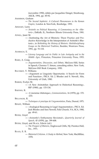 (novembre 1990), édités par Jacqueline Dangel, Strasbourg,
              AECR, 1994, pp. 85-92.
ANDERSON, Graham
           — The Second Sophistic: A Cultural Phenomenon in the Roman
              Empire, London & NewYork, Routledge, 1993.
ARNHART, Larry
           — Aristotle on Political Reasoning. A Commentary on the «Rhe-
              toric», DeKalb, IL, Northern Illinois University Press, 1981.
ATWILL, Janet M.
           — «Instituting the Art of Rhetoric: Theor Practice and Pro-
              ductive Knowledge in the Interpretation of Aristotle’s Rhe-
              toric», in Rethinking the History of Rhetoric: Multidisciplinary
              Essays on the Rhetorical Tradition, Boulder, Westview Press,
              1993, pp. 91-118.
AUERBACH, E.
           — Literary Language and its Public in Late Antiquity and in the
              Middle Ages, Princeton, Princeton University Press, 1993.
BAIRD, A. Craig
           — Argumentation, Discussion, and Debate, McGraw-Hill, Series
              in Speech, Clarence T. Simon, consulting editor, New York,
              McGraw-Hill Book Company, 1950.
BALTHROP, V. Williams
           — «Argument as Linguistic Opportunity: A Search for .orm
              and .unction», PSCA. Ed. J. Rhodes and S. Newell, Alta,
              University of Utah, 1980.
BARKER, Evelyn M.
           — «A New Aristotelian Approach to Dialectical Reasoning»,
              RIP (1980), pp. 133-134.
BARTHES, R.
           — «L’ancienne rhétorique», Communications, 16 (1970), pp. 172-
              -233.
BELLANGER, R.
           — Techniques et practique de l’argumentation, Paris, Dunod, 1971.
BENOIT, William
           — «Analogical Reasoning in Legal Argumentation», PSCA. Ed.
              Jack Rhodes and Sara Newell, .alis Church, VA, SCA, 1980,
              pp. 49-61.
BITZER, Lloyd
           — «Aristotle’s Enthymeme Revisited», Quarterly Journal of
              Speech, 45 (1959), pp. 399-408.
BITZER, Lloyd, and BLACK, Edwin (ed.)
           — The Prospect of Rhetoric, Englewood Cliffs, NJ, Prentice-Hall,
              Inc., 1971.
BLACK, E. B.
           — Rhetorical Criticism. A Study in Method, New York, MacMillan,
              1978.



68
 