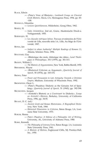 BLACK, Edwin
           — «Plato’s View of Rhetoric», Landmark Essays on Classical
              Greek Rhetoric, Davis, CA, Hermagoras Press, 1994, pp. 83-
              -100.
BONNELUS, Eduardus
           — Lexicon Quintilianeum, Hildesheim, Georg Olms, 1962.
BONITZ, H.
           — Index Aristotelicus. 2nd ed., Granz, Akademische Druck-u.
              Verlagsanstalt, 1955.
BORNECQUE, H.
           — Les clausules métriques latines. Travaux et mémoires de l’Uni-
              versité de Lille, nouvelle série 1.6., Lille, Au Siège de l’Uni-
              versité, 1907.
BOTHA, Jan
           — Subject to whose Authority? Multiple Readings of Romans 13,
              Atlanta, Scholars Press, 1994.
BOUCHARD, Guy
           — «Rhétorique des mots, rhétorique des idées», Laval Theolo-
              gique et Philosophique, 35:3 (1979), pp. 301-313.
BRANDT, William J.
           — The Rhetoric of Argumentation, New York, Bobbs-Merrill, 1970.
BROCKRIEDE, Wayne
           — «Rhetorical Criticism as Argument», Quarterly Journal of
              Speech, 50 (1974), pp. 165-174.
BROWN, Peter
           — Power and Persusasion in Late Antiquity: Towards a Christian
              Empire, Madison, University of Wisconsin Press, 1992.
BROWNSTEIN, Oscar L.
           — «Plato’s Phaedrus: Dialectic as the Genuine Art of Spea-
              king», Quarterly Journal of Speech, 51 (1965), pp. 392-398.
BRUNSCHWIG, Jacques
           — «Aristotle’s Rhetoric as a Counterpart to Dialectic», Essays
              on Aristotle’s Rhetoric, Berkeley, University of California
              Press, 1996, pp. 34-55.
BRYANT, D. C. (ed.)
           — Ancient Greek and Roman Rhetoricians. A Biograpbical Dictio-
              nary, New York, 1968.
           — Rhetorical Dimensions in Criticism, Baton Rouge, LA, Loui-
              siana State University, 1973.
BURGER, Ronna
           — Plato’s Phaedrus: A Defense of a Philosophic Art of Writing,
              University, AL, University of Alabama Press, 1980.
BURKE, Kenneth
           — The Philosophy of Literary .orm, Baton Rouge, LA, Louisiana
              State University Press, 1941.
           — A Rhetoric of Motives, Englewood Cliffs, NJ, Prentice-Hall,
              Inc., 1950.



                                                                           69
 