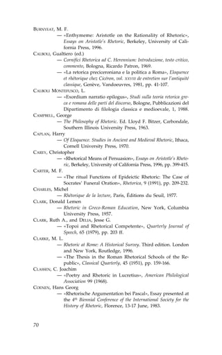 BURNYEAT, M. ..
          — «Enthymeme: Aristotle on the Rationality of Rhetoric»,
              Essays on Aristotle’s Rhetoric, Berkeley, University of Cali-
              fornia Press, 1996.
CALBOLI, Gualtiero (ed.)
          — Cornifici Rhetorica ad C. Herennium: Introduzione, testo critico,
              commento, Bologna, Ricardo Patron, 1969.
          — «La retorica preciceroniana e la politica a Roma», Eloquence
              et rhétorique chez Cicéron, vol. XXVIII de entretien sur l’antiquité
              classique, Genève, Vandoeuvres, 1981, pp. 41-107.
CALBOLI MONTE.USCO, L.
          — «Exordium narratio epilogus», Studi sulla teoria retorica gre-
              ca e romana delle parti del discorso, Bologne, Pubblicazioni del
              Dipartimento di filologia classica e medioevale, 1, 1988.
CAMPBELL, George
          — The Philosophy of Rhetoric. Ed. Lloyd .. Bitzer, Carbondale,
              Southern Illinois University Press, 1963.
CAPLAN, Harry
          — Of Eloquence. Studies in Ancient and Medieval Rhetoric, Ithaca,
              Cornell University Press, 1970.
CAREY, Christopher
          — «Rhetorical Means of Persuasion», Essays on Aristotle’s Rheto-
              ric, Berkeley, University of California Press, 1996, pp. 399-415.
CARTER, M. ..
          — «The ritual .unctions of Epideictic Rhetoric: The Case of
              Socrates’ .uneral Oration», Rhetorica, 9 (1991), pp. 209-232.
CHARLES, Michel
          — Rhétorique de la lecture, Paris, Éditions du Seuil, 1977.
CLARK, Donald Lemen
          — Rhetoric in Greco-Roman Education, New York, Columbia
              University Press, 1957.
CLARK, Ruth A., and DELIA, Jesse G.
          — «Topoi and Rhetorical Competente», Quarterly Journal of
              Speech, 65 (1979), pp. 203 ff.
CLARKE, M. L.
          — Rhetoric at Rome: A Historical Survey. Third edition. London
              and New York, Routledge, 1996.
          — «The Thesis in the Roman Rhetorical Schools of the Re-
              public», Classical Quarterly, 45 (1951), pp. 159-166.
CLASSEN, C. Joachim
          — «Poetry and Rhetoric in Lucretius», American Philological
              Association 99 (1968).
COENEN, Hans Georg
          — «Rhetorische Argumentation bei Pascal», Essay presented at
              the 4th Biennial Conference of the International Society for the
              History of Rhetoric, .lorence, 13-17 June, 1983.



70
 