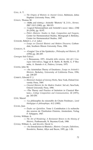 COLE, A. T.
           — The Origins of Rhetoric in Ancient Greece, Baltimore, Johns
               Hopkins University Press, 1990.
CONLEY, Thomas M.
           — «P£qh and p…steij»: Aristotle ‘Rhetoric’ II, 2-11», Hermes.
               ZKP 110:3 (1982), pp. 300-315.
           — «Logical Hylomorphism and Aristotle’s koino† tÒpoi», CSSJ
               29 (1978), pp. 92-97.
           — Philo’s Rhetoric: Studies in Style, Composition and Exegesis,
               Center for Hermeneutical Studies, Monograph I; Berkeley,
               Center for Hermeneutical Studies, 1987.
CONNORS, Robert J., et al. (eds.)
           — Essays on Classical Rhetoric and Modern Discourse, Carbon-
               dale, Southern Illinois University Press, 1984.
CONSIGNY, S.
           — «Gorgias’ Use of the Epideictic», Philosophy and Rhetoric, 25
               (1992) pp. 281-297.
Convegno Italo-Tedesco.
           — 1; Bressanone, 1973. Attualità della retorica. Atti del I Con-
               vegno Italo-tedesco, Saggi di R. Baehr, R. Barilli, G. P Bru-
               netta, A. Daniele et al., Padova, Liviana, 1975.
COOPER, John M.
           — «An Aristotelian Theory of Emotions», Essays on Aristotle’s
               Rhetoric, Berkeley, University of California Press, 1996,
               pp. 238-257
CORBETT, Edward P. J.
           — Rhetorical Analysis of Literary Works, New York, Oxford Uni-
               versity Press, 1969.
           — Classical Rhetoric for the Modern Student. 3rd ed.; NewYork,
               Oxford University Press, 1990.
           — «The Theory and Practice of Imitation in Classical Rhe-
               toric», College Composition and Communication, 22 (1971),
               pp. 243-250.
CÔTÉ, Marcel
           — «La philosophie du raisonable de Chaïm Perelman», Laval
               théologique et philosophique, 41:2 (1985).
COUSIN, Jean
           — Études sur Quintilien. Tome I: Contribution à la recherche
               des sources de l’Institution Oratoire, Amsterdam, Verlag
               P. Schippers, 1967.
COVINO, William A.
           — The Art of Wondering: A Revisionist Return to the History of
               Rhetoric, Porthsmouth, N. Boynton/Cook, 1988.
COVINO, William A., and JOLLI..E, David A.
           — «An Introduction to Rhetoric», Rhetoric: Concepts, Definitions,
               Boundaries, Boston, Allyn and Bacon, 1995, pp. 1-26.



                                                                         71
 
