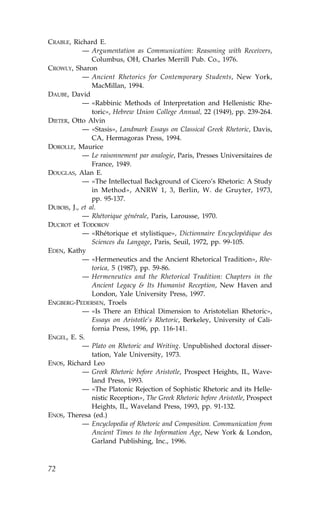 CRABLE, Richard E.
            — Argumentation as Communication: Reasoning with Receivers,
                Columbus, OH, Charles Merrill Pub. Co., 1976.
CROWLY, Sharon
            — Ancient Rhetorics for Contemporary Students, New York,
                MacMillan, 1994.
DAUBE, David
            — «Rabbinic Methods of Interpretation and Hellenistic Rhe-
                toric», Hebrew Union College Annual, 22 (1949), pp. 239-264.
DIETER, Otto Alvin
            — «Stasis», Landmark Essays on Classical Greek Rhetoric, Davis,
                CA, Hermagoras Press, 1994.
DOROLLE, Maurice
            — Le raisonnement par analogie, Paris, Presses Universitaires de
                .rance, 1949.
DOUGLAS, Alan E.
            — «The Intellectual Background of Cicero’s Rhetoric: A Study
                in Method», ANRW 1, 3, Berlin, W. de Gruyter, 1973,
                pp. 95-137.
DUBOIS, J., et al.
            — Rhétorique générale, Paris, Larousse, 1970.
DUCROT et TODOROV
            — «Rhétorique et stylistique», Dictionnaire Encyclopédique des
                Sciences du Langage, Paris, Seuil, 1972, pp. 99-105.
EDEN, Kathy
            — «Hermeneutics and the Ancient Rhetorical Tradition», Rhe-
                torica, 5 (1987), pp. 59-86.
            — Hermeneutics and the Rhetorical Tradition: Chapters in the
                Ancient Legacy & Its Humanist Reception, New Haven and
                London, Yale University Press, 1997.
ENGBERG-PEDERSEN, Troels
            — «Is There an Ethical Dimension to Aristotelian Rhetoric»,
                Essays on Aristotle’s Rhetoric, Berkeley, University of Cali-
                fornia Press, 1996, pp. 116-141.
ENGEL, E. S.
            — Plato on Rhetoric and Writing. Unpublished doctoral disser-
                tation, Yale University, 1973.
ENOS, Richard Leo
            — Greek Rhetoric before Aristotle, Prospect Heights, IL, Wave-
                land Press, 1993.
            — «The Platonic Rejection of Sophistic Rhetoric and its Helle-
                nistic Reception», The Greek Rhetoric before Aristotle, Prospect
                Heights, IL, Waveland Press, 1993, pp. 91-132.
ENOS, Theresa (ed.)
            — Encyclopedia of Rhetoric and Composition. Communication from
                Ancient Times to the Information Age, New York & London,
                Garland Publishing, Inc., 1996.



72
 
