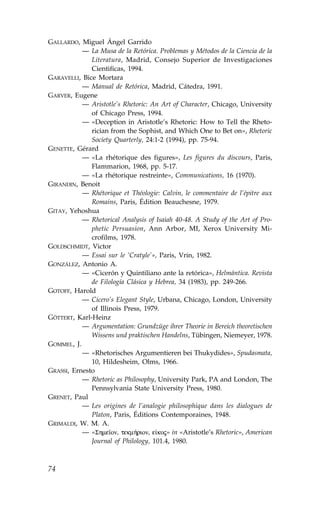 GALLARDO, Miguel Ángel Garrido
           — La Musa de la Retórica. Problemas y Métodos de la Ciencia de la
              Literatura, Madrid, Consejo Superior de Investigaciones
              Cientificas, 1994.
GARAVELLI, Bice Mortara
           — Manual de Retórica, Madrid, Cátedra, 1991.
GARVER, Eugene
           — Aristotle’s Rhetoric: An Art of Character, Chicago, University
              of Chicago Press, 1994.
           — «Deception in Aristotle’s Rhetoric: How to Tell the Rheto-
              rician from the Sophist, and Which One to Bet on», Rhetoric
              Society Quarterly, 24:1-2 (1994), pp. 75-94.
GENETTE, Gérard
           — «La rhétorique des figures», Les figures du discours, Paris,
              .lammarion, 1968, pp. 5-17.
           — «La rhétorique restreinte», Communications, 16 (1970).
GIRANDIN, Benoit
           — Rhétorique et Théologie: Calvin, le commentaire de l’épitre aux
              Romains, Paris, Édition Beauchesne, 1979.
GITAY, Yehoshua
           — Rhetorical Analysis of Isaiah 40-48. A Study of the Art of Pro-
              phetic Persuasion, Ann Arbor, MI, Xerox University Mi-
              crofilms, 1978.
GOLDSCHMIDT, Victor
           — Essai sur le ‘Cratyle’», Paris, Vrin, 1982.
GONZÁLEZ, Antonio A.
           — «Cicerón y Quintiliano ante la retórica», Helmántica. Revista
              de .ilología Clásica y Hebrea, 34 (1983), pp. 249-266.
GOTO.., Harold
           — Cicero’s Elegant Style, Urbana, Chicago, London, University
              of Illinois Press, 1979.
GÖTTERT, Karl-Heinz
           — Argumentation: Grundzüge ihrer Theorie in Bereich theoretischen
              Wissens und praktischen Handelns, Tübingen, Niemeyer, 1978.
GOMMEL, J.
           — «Rhetorisches Argumentieren bei Thukydides», Spudasmata,
              10, Hildesheim, Olms, 1966.
GRASSI, Ernesto
           — Rhetoric as Philosophy, University Park, PA and London, The
              Pennsylvania State University Press, 1980.
GRENET, Paul
           — Les origines de l’analogie philosophique dans les dialogues de
              Platon, Paris, Éditions Contemporaines, 1948.
GRIMALDI, W. M. A.
           — «Shme™on, tekm»rion, e koj» in «Aristotle’s Rhetoric», American
              Journal of Philology, 101.4, 1980.



74
 