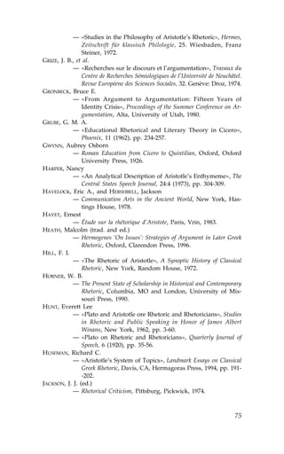 — «Studies in the Philosophy of Aristotle’s Rhetoric», Hermes,
                Zeitschrift für klassisch Philologie, 25. Wiesbaden, .ranz
                Steiner, 1972.
GRIZE, J. B., et al.
            — «Recherches sur le discours et l’argumentation», Travaux du
                Centre de Recherches Sémiologiques de l’Université de Neuchâtel.
                Revue Européene des Sciences Sociales, 32. Genève: Droz, 1974.
GRONBECK, Bruce E.
            — «.rom Argument to Argumentation: .ifteen Years of
                Identity Crisis», Proceedings of the Summer Conference on Ar-
                gumentation, Alta, University of Utah, 1980.
GRUBE, G. M. A.
            — «Educational Rhetorical and Literary Theory in Cicero»,
                Phoenix, 11 (1962), pp. 234-257.
GWYNN, Aubrey Osborn
            — Roman Education from Cicero to Quintilian, Oxford, Oxford
                University Press, 1926.
HARPER, Nancy
            — «An Analytical Description of Aristotle’s Enthymeme», The
                Central States Speech Journal, 24:4 (1973), pp. 304-309.
HAVELOCK, Eric A., and HERSHBELL, Jackson
            — Communication Arts in the Ancient World, New York, Has-
                tings House, 1978.
HAVET, Ernest
            — Étude sur la rhétorique d’Aristote, Paris, Vrin, 1983.
HEATH, Malcolm (trad. and ed.)
            — Hermogenes ‘On Issues’: Strategies of Argument in Later Greek
                Rhetoric, Oxford, Clarendon Press, 1996.
HILL, .. I.
            — «The Rhetoric of Aristotle», A Synoptic History of Classical
                Rhetoric, New York, Random House, 1972.
HORNER, W. B.
            — The Present State of Scholarship in Historical and Contemporary
                Rhetoric, Columbia, MO and London, University of Mis-
                souri Press, 1990.
HUNT, Everett Lee
            — «Plato and Aristotle ore Rhetoric and Rhetoricians», Studies
                in Rhetoric and Public Speaking in Honor of James Albert
                Winans, New York, 1962, pp. 3-60.
            — «Plato on Rhetoric and Rhetoricians», Quarterly Journal of
                Speech, 6 (1920), pp. 35-56.
HUSEMAN, Richard C.
            — «Aristotle’s System of Topics», Landmark Essays on Classical
                Greek Rhetoric, Davis, CA, Hermagoras Press, 1994, pp. 191-
                -202.
JACKSON, J. J. (ed.)
            — Rhetorical Criticism, Pittsburg, Pickwick, 1974.



                                                                             75
 
