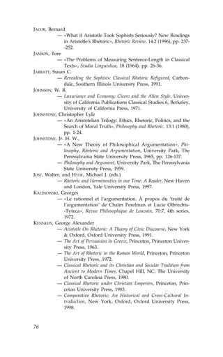 JACOB, Bernard
           — «What if Aristotle Took Sophists Seriously? New Readings
               in Aristotle’s Rhetoric», Rhetoric Review, 14.2 (1996), pp. 237-
               -252.
JANSON, Tore
           — «The Problems of Measuring Sentence-Length in Classical
               Texts», Studia Linguistica, 18 (1964), pp. 26-36.
JARRATT, Susan C.
           — Rereading the Sophists: Classical Rhetoric Refigured, Carbon-
               dale, Southern Illinois University Press, 1991.
JOHNSON, W. R.
           — Luxuriance and Economy: Cicero and the Alien Style, Univer-
               sity of California Publications Classical Studies 6, Berkeley,
               University of California Press, 1971.
JOHNSTONE, Christopher Lyle
           — «An Aristotelian Trilogy: Ethics, Rhetoric, Politics, and the
               Search of Moral Truth», Philosophy and Rhetoric, 13:1 (1980),
               pp. 1-24.
JOHNSTONE, Jr. H. W.,
           — «A New Theory of Philosophical Argumentation», Phi-
               losophy, Rhetoric and Argumentation, University Park, The
               Pennsylvania State University Press, 1965, pp. 126-137.
           — Philosophy and Argument, University Park, The Pennsylvania
               State University Press, 1959.
JOST, Walter, and HYDE, Michael J. (eds.)
           — Rhetoric and Hermeneutics in our Time: A Reader, New Haven
               and London, Yale University Press, 1997.
KALINOWSKI, Georges
           — «Le rationnel et l’argumentation. À propos du ‘traité de
               l’argumentation’ de Chaïm Perelman et Lucie Olbrechts-
               -Tyteca», Revue Philosophique de Louvain, 70:7, 4th series,
               1972.
KENNEDY, George Alexander
           — Aristotle On Rhetoric: A Theory of Civic Discourse, New York
               & Oxford, Oxford University Press, 1991.
           — The Art of Persuasion in Greece, Princeton, Princeton Univer-
               sity Press, 1963.
           — The Art of Rhetoric in the Roman World, Princeton, Princeton
               University Press, 1972.
           — Classical Rhetoric and its Christian and Secular Tradition from
               Ancient to Modern Times, Chapel Hill, NC, The University
               of North Carolina Press, 1980.
           — Classical Rhetoric under Christian Emperors, Princeton, Prin-
               ceton University Press, 1983.
           — Comparative Rhetoric: An Historical and Cross-Cultural In-
               troduction, New York, Oxford, Oxford University Press,
               1998.



76
 