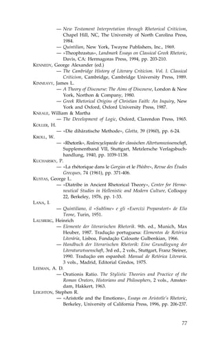 — New Testament Interpretation through Rhetorical Criticism,
              Chapel Hill, NC, The University of North Carolina Press,
              1984.
           — Quintilian, New York, Twayne Publishers, Inc., 1969.
           — «Theophrastus», Landmark Essays on Classical Greek Rhetoric,
              Davis, CA: Hermagoras Press, 1994, pp. 203-210.
KENNEDY, George Alexander (ed.)
           — The Cambridge History of Literary Criticism. Vol. I. Classical
              Criticism, Cambridge, Cambridge University Press, 1989.
KINNEAVY, James L.
           — A Theory of Discourse: The Aims of Discourse, London & New
              York, Northon & Company, 1980.
           — Greek Rhetorical Origins of Christian .aith: An Inquiry, New
              York and Oxford, Oxford University Press, 1987.
KNEALE, William & Martha
           — The Development of Logic, Oxford, Clarendon Press, 1965.
KOLLER, H.
           — «Die dihäratische Methode», Glotta, 39 (1960), pp. 6-24.
KROLL, W.
           — «Rhetorik», Realencyclopaedie der classischen Altertumswissenschaft,
              Supplementband VII, Stuttgart, Metzlersche Verlagsbuch-
              handlung, 1940, pp. 1039-1138.
KUCHARSKY, P.
           — «La rhétorique dans le Gorgias et le Phèdre», Revue des Études
              Grecques, 74 (1961), pp. 371-406.
KUSTAS, George L.
           — «Diatribe in Ancient Rhetorical Theory», Center for Herme-
              neutical Studies in Hellenistic and Modern Culture, Colloquy
              22, Berkeley, 1976, pp. 1-33.
LANA, I.
           — Quintiliano, il «Sublime» e gli «Esercizi Preparatort» de Elio
              Teone, Turin, 1951.
LAUSBERG, Heinrich
           — Elemente der literarischen Rhetorik. 9th. ed., Munich, Max
              Heuber, 1987. Tradução portuguesa: Elementos de Retórica
              Literária, Lisboa, .undação Calouste Gulbenkian, 1966.
           — Handbuch der literarischen Rhetorik: Eine Grundlegung der
              Literaturwtssenschaft, 3rd ed., 2 vols., Stuttgart, .ranz Steiner,
              1990. Tradução em espanhol: Manual de Retórica Literaria.
              3 vols., Madrid, Editorial Gredos, 1975.
LEEMAN, A. D.
           — Orationis Ratio. The Stylistic Theories and Practice of the
              Roman Orators, Historians and Philosophers, 2 vols., Amster-
              dam, Hakkert, 1963.
LEIGHTON, Stephen R.
           — «Aristotle and the Emotions», Essays on Aristotle’s Rhetoric,
              Berkeley, University of California Press, 1996, pp. 206-237.



                                                                              77
 
