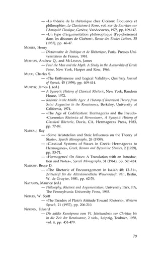 — «La théorie de la rhétorique chez Cicéron: Éloquence et
             philosophie», Le Classicisme à Rome, vol. XXV de Entretien sur
             l’Antiquité Classique, Genève, Vandoeuvres, 1978, pp. 109-147.
          — «Un type d’argumentation philosophique (l’epicheirema)
             dans les discours de Cicéron», Revue des Études Latines, 35
             (1957), pp. 46-47.
MORIER, Henry
          — Dictionnaire de Poétique et de Rhétorique, Paris, Presses Uni-
             versitaires de .rance, 1981.
MORTON, Andrew Q., and MCLEMAN, James
          — Paul the Man and the Myth. A Study in the Authorship of Greek
             Prose, New York, Harper and Row, 1966.
MUDD, Charles S.
          — «The Enthymeme and Logical Validity», Quarterly Journal
             of Speech, 45 (1959), pp. 409-414.
MURPHY, James J. (ed.)
          — A Synoptic History of Classical Rhetoric, New York, Random
             House, 1972.
          — Rhetoric in the Middle Ages: A History of Rhetorical Theory from
             Saint Augustine to the Renaissance, Berkeley, University of
             California, 1974.
          — «The Age of Codification: Hermagoras and the Pseudo-
             -Ciceronian Rhetorica ad Herennium», A Synoptic History of
             Classical Rhetoric, Davis, CA, Hermagoras Press, 1983,
             pp. 77-89.
NADEAU, Ray
          — «Some Aristotelian and Stoic Influences on the Theory of
             Stasis», Speech Monographs, 26 (1959).
          — «Classical Systems of Stases in Greek: Hermagoras to
             Hermogenes», Greek, Roman and Byzantine Studies, 2 (1959),
             pp. 53-71.
          — «Hermogenes’ On Stases: A Translation with an Introduc-
             tion and Notes», Speech Monographs, 31 (1964), pp. 361-424.
NAIDO.., Bruce D.
          — «The Rhetoric of Encouragement in Isaiah 40: 12-31»,
             Zeitschrift für die Alttestamentliche Wissenschaft, 93:1, Berlin,
             W. de Gruyter, 1981, pp. 62-76.
NATASON, Maurice (ed.)
          — Philosophy, Rhetoric and Argumentation, University Park, PA,
             The Pennsylvania University Press, 1965.
NOBLES, W. Scott
          — «The Paradox of Plato’s Attitude Toward Rhetoric», Western
             Speech, 21 (1957), pp. 206-210.
NORDEN, Eduard
          — Die antike Kunstprosa vom VI. Jahrhunderts vor Christus bis
             in die Zeit der Renaissance, 2 vols., Leipzig, Teubner, 1958,
             vol. II, pp. 451-479.



                                                                           79
 