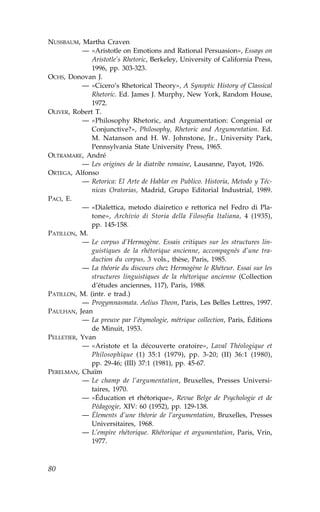 NUSSBAUM, Martha Craven
           — «Aristotle on Emotions and Rational Persuasion», Essays on
              Aristotle’s Rhetoric, Berkeley, University of California Press,
              1996, pp. 303-323.
OCHS, Donovan J.
           — «Cicero’s Rhetorical Theory», A Synoptic History of Classical
              Rhetoric. Ed. James J. Murphy, New York, Random House,
              1972.
OLIVER, Robert T.
           — «Philosophy Rhetoric, and Argumentation: Congenial or
              Conjunctive?», Philosophy, Rhetoric and Argumentation. Ed.
              M. Natanson and H. W. Johnstone, Jr., University Park,
              Pennsylvania State University Press, 1965.
OLTRAMARE, André
           — Les origines de la diatribe romaine, Lausanne, Payot, 1926.
ORTEGA, Alfonso
           — Retorica: El Arte de Hablar en Publico. Historia, Metodo y Téc-
              nicas Oratorias, Madrid, Grupo Editorial Industrial, 1989.
PACI, E.
           — «Dialettica, metodo diairetico e rettorica nel .edro di Pla-
              tone», Archivio di Storia della .ilosofia Italiana, 4 (1935),
              pp. 145-158.
PATILLON, M.
           — Le corpus d’Hermogène. Essais critiques sur les structures lin-
              guistiques de la rhétorique ancienne, accompagnés d’une tra-
              duction du corpus, 3 vols., thèse, Paris, 1985.
           — La théorie du discours chez Hermogène le Rhéteur. Essai sur les
              structures linguistiques de la rhétorique ancienne (Collection
              d’études anciennes, 117), Paris, 1988.
PATILLON, M. (intr. e trad.)
           — Progymnasmata. Aelius Theon, Paris, Les Belles Lettres, 1997.
PAULHAN, Jean
           — La preuve par l’étymologie, métrique collection, Paris, Éditions
              de Minuit, 1953.
PELLETIER, Yvan
           — «Aristote et la découverte oratoire», Laval Théologique et
              Philosophique (1) 35:1 (1979), pp. 3-20; (II) 36:1 (1980),
              pp. 29-46; (III) 37:1 (1981), pp. 45-67.
PERELMAN, Chaïm
           — Le champ de l’argumentation, Bruxelles, Presses Universi-
              taires, 1970.
           — «Éducation et rhétorique», Revue Belge de Psychologie et de
              Pédagogie, XIV: 60 (1952), pp. 129-138.
           — Élements d’une théorie de l’argumentation, Bruxelles, Presses
              Universitaires, 1968.
           — L’empire rhétorique. Rhétorique et argumentation, Paris, Vrin,
              1977.



80
 