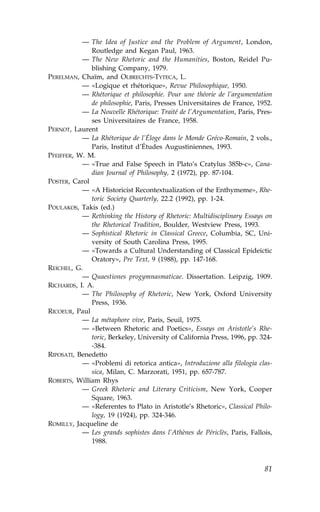 — The Idea of Justice and the Problem of Argument, London,
              Routledge and Kegan Paul, 1963.
           — The New Rhetoric and the Humanities, Boston, Reidel Pu-
              blishing Company, 1979.
PERELMAN, Chaïm, and OLBRECHTS-TYTECA, L.
           — «Logique et rhétorique», Revue Philosophique, 1950.
           — Rhétorique et philosophie. Pour une théorie de l’argumentation
              de philosophie, Paris, Presses Universitaires de .rance, 1952.
           — La Nouvelle Rhétorique: Traité de l’Argumentation, Paris, Pres-
              ses Universitaires de .rance, 1958.
PERNOT, Laurent
           — La Rhétorique de l’Éloge dans le Monde Gréco-Romain, 2 vols.,
              Paris, Institut d’Études Augustiniennes, 1993.
P.EI..ER, W. M.
           — «True and .alse Speech in Plato’s Cratylus 385b-c», Cana-
              dian Journal of Philosophy, 2 (1972), pp. 87-104.
POSTER, Carol
           — «A Historicist Recontextualization of the Enthymeme», Rhe-
              toric Society Quarterly, 22.2 (1992), pp. 1-24.
POULAKOS, Takis (ed.)
           — Rethinking the History of Rhetoric: Multidisciplinary Essays on
              the Rhetorical Tradition, Boulder, Westview Press, 1993.
           — Sophistical Rhetoric in Classical Greece, Columbia, SC, Uni-
              versity of South Carolina Press, 1995.
           — «Towards a Cultural Understanding of Classical Epideictic
              Oratory», Pre Text, 9 (1988), pp. 147-168.
REICHEL, G.
           — Quaestiones progymnasmaticae. Dissertation. Leipzig, 1909.
RICHARDS, I. A.
           — The Philosophy of Rhetoric, New York, Oxford University
              Press, 1936.
RICOEUR, Paul
           — La métaphore vive, Paris, Seuil, 1975.
           — «Between Rhetoric and Poetics», Essays on Aristotle’s Rhe-
              toric, Berkeley, University of California Press, 1996, pp. 324-
              -384.
RIPOSATI, Benedetto
           — «Problemi di retorica antica», Introduzione alla filologia clas-
              sica, Milan, C. Marzorati, 1951, pp. 657-787.
ROBERTS, William Rhys
           — Greek Rhetoric and Literary Criticism, New York, Cooper
              Square, 1963.
           — «Referentes to Plato in Aristotle’s Rhetoric», Classical Philo-
              logy, 19 (1924), pp. 324-346.
ROMILLY, Jacqueline de
           — Les grands sophistes dans l’Athènes de Périclès, Paris, .allois,
              1988.



                                                                          81
 