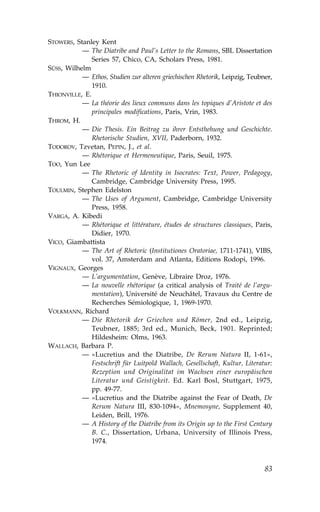 STOWERS, Stanley Kent
           — The Diatribe and Paul’s Letter to the Romans, SBL Dissertation
               Series 57, Chico, CA, Scholars Press, 1981.
SÜSS, Wilhelm
           — Ethos, Studien zur alteren griechischen Rhetorik, Leipzig, Teubner,
               1910.
THIONVILLE, E.
           — La théorie des lieux communs dans les topiques d’Aristote et des
               principales modifications, Paris, Vrin, 1983.
THROM, H.
           — Die Thesis. Ein Beitrag zu ihrer Entsthehung und Geschichte.
               Rhetorische Studien, XVII, Paderborn, 1932.
TODOROV, Tzvetan, PEPIN, J., et al.
           — Rhétorique et Hermeneutique, Paris, Seuil, 1975.
TOO, Yun Lee
           — The Rhetoric of Identity in Isocrates: Text, Power, Pedagogy,
               Cambridge, Cambridge University Press, 1995.
TOULMIN, Stephen Edelston
           — The Uses of Argument, Cambridge, Cambridge University
               Press, 1958.
VARGA, A. Kibedi
           — Rhétorique et littérature, études de structures classiques, Paris,
               Didier, 1970.
VICO, Giambattista
           — The Art of Rhetoric (Institutiones Oratoriae, 1711-1741), VIBS,
               vol. 37, Amsterdam and Atlanta, Editions Rodopi, 1996.
VIGNAUX, Georges
           — L’argumentation, Genève, Libraire Droz, 1976.
           — La nouvelle rhétorique (a critical analysis of Traité de l’argu-
               mentation), Université de Neuchâtel, Travaux du Centre de
               Recherches Sémiologique, 1, 1969-1970.
VOLKMANN, Richard
           — Die Rhetorik der Griechen und Römer, 2nd ed., Leipzig,
               Teubner, 1885; 3rd ed., Munich, Beck, 1901. Reprinted;
               Hildesheim: Olms, 1963.
WALLACH, Barbara P.
           — «Lucretius and the Diatribe, De Rerum Natura II, 1-61»,
               .estschrift für Luitpold Wallach, Gesellschaft, Kultur, Literatur:
               Rezeption und Originalitat im Wachsen einer europäischen
               Literatur und Geistigkeit. Ed. Karl Bosl, Stuttgart, 1975,
               pp. 49-77.
           — «Lucretius and the Diatribe against the .ear of Death, De
               Rerum Natura III, 830-1094», Mnemosyne, Supplement 40,
               Leiden, Brill, 1976.
           — A History of the Diatribe from its Origin up to the .irst Century
               B. C., Dissertation, Urbana, University of Illinois Press,
               1974.



                                                                              83
 