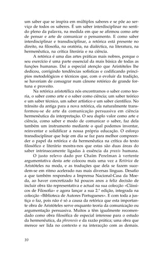 um saber que se inspira em múltiplos saberes e se põe ao ser-
viço de todos os saberes. É um saber interdisciplinar no senti-
do pleno da palavra, na medida em que se afirmou como arte
de pensar e arte de comunicar o pensamento. E como saber
interdisciplinar e transdisciplinar, a retórica está presente no
direito, na filosofia, na oratória, na dialéctica, na literatura, na
hermenêutica, na crítica literária e na ciência.
      A retórica é uma das artes práticas mais nobres, porque o
seu exercício é uma parte essencial da mais básica de todas as
funções humanas. Daí a especial atenção que Aristóteles lhe
dedicou, corrigindo tendências sofísticas e codificando princí-
pios metodológicos e técnicos que, com o evoluir da tradição,
se haveriam de consagrar num cânone retórico de grande for-
tuna e proveito.
      Na retórica aristotélica nós encontramos o saber como teo-
ria, o saber como arte e o saber como ciência; um saber teórico
e um saber técnico, um saber artístico e um saber científico. No
trânsito da antiga para a nova retórica, ela naturalmente trans-
formou-se de arte da comunicação persuasiva em ciência
hermenêutica da interpretação. O seu duplo valor como arte e
ciência, como saber e modo de comunicar o saber, faz dela
também um instrumento mediante o qual podemos inventar,
reinventar e solidificar a nossa própria educação. O esforço
transdisciplinar que hoje em dia se faz para melhor compreen-
der o papel da retórica e da hermenêutica na crítica do texto
filosófico e literário mostra-nos que estas são duas áreas do
saber intrinsecamente ligadas à essência da praxis humana.
      O justo relevo dado por Chaïm Perelman à vertente
argumentativa desta arte colocou mais uma vez a Retórica de
Aristóteles na moda, e as traduções que dela se fazem suce-
dem-se em ritmo acelerado nas mais diversas línguas. Desafio
a que também respondeu a Imprensa Nacional-Casa da Moe-
da, ao haver concretizado há poucos anos a feliz decisão de
incluir obra tão representativa e actual na sua colecção «Clássi-
cos de .ilosofia» e agora lançar a sua 2.ª edição, integrada na
colecção «Biblioteca de Autores Portugueses». E com toda a jus-
tiça o faz, pois não é só a causa da retórica que esta importan-
te obra de Aristóteles serve enquanto teoria da comunicação ou
argumentação persuasiva. Muitos a têm igualmente recomen-
dado como obra filosófica de especial interesse para o estudo
da hermenêutica, da phronesis e da razão prática; uma obra que
merece ser lida no contexto e na interacção com as demais.


10
 