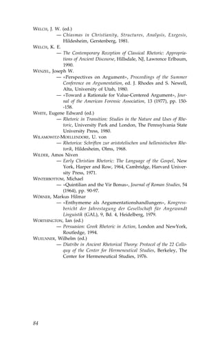 WELCH, J. W. (ed.)
          — Chiasmas in Christianity, Structures, Analysis, Exegesis,
             Hildesheim, Gerstenberg, 1981.
WELCH, K. E.
          — The Contemporary Reception of Classical Rhetoric: Appropria-
             tions of Ancient Discourse, Hillsdale, NJ, Lawrence Erlbaum,
             1990.
WENZEL, Joseph W.
          — «Perspectives on Argument», Proceedings of the Summer
             Conference on Argumentation, ed. J. Rhodes and S. Newell,
             Alta, University of Utah, 1980.
          — «Toward a Rationale for Value-Centered Argument», Jour-
             nal of the American .orensic Association, 13 (1977), pp. 150-
             -158.
WHITE, Eugene Edward (ed.)
          — Rhetoric in Transition: Studies in the Nature and Uses of Rhe-
             toric, University Park and London, The Pennsylvania State
             University Press, 1980.
WILAMOWITZ-MOELLENDOR., U. von
          — Rhetorica: Schriften zur aristotelischen und hellenistischen Rhe-
             torik, Hildesheim, Olms, 1968.
WILDER, Amos Niven
          — Early Christian Rhetoric: The Language of the Gospel, New
             York, Harper and Row, 1964, Cambridge, Harvard Univer-
             sity Press, 1971.
WINTERBOTTOM, Michael
          — «Quintilian and the Vir Bonus», Journal of Roman Studies, 54
             (1964), pp. 90-97.
WÖRNER, Markus Hilmar
          — «Enthymeme als Argumentationshandlungen», Kongress-
             bericht der Jahrestagung der Gesellschaft für Angewandt
             Linguistik (GAL), 9, Bd. 4, Heidelberg, 1979.
WORTHINGTON, Ian (ed.)
          — Persuasion: Greek Rhetoric in Action, London and NewYork,
             Routledge, 1994.
WUELNNER, Wilhelm (ed.)
          — Diatribe in Ancient Rhetorical Theory: Protocol of the 22 Collo-
             quy of the Center for Hermeneutical Studies, Berkeley, The
             Center for Hermeneutical Studies, 1976.




84
 