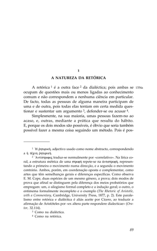 1

                   A NATUREZA DA RETÓRICA

     A retórica 1 é a outra face 2 da dialéctica; pois ambas se                1354a
ocupam de questões mais ou menos ligadas ao conhecimento
comum e não correspondem a nenhuma ciência em particular.
De facto, todas as pessoas de alguma maneira participam de
uma e de outra, pois todas elas tentam em certa medida ques-
tionar e sustentar um argumento 3, defender-se ou acusar 4.
     Simplesmente, na sua maioria, umas pessoas fazem-no ao
acaso, e, outras, mediante a prática que resulta do hábito.
E, porque os dois modos são possíveis, é óbvio que seria também
possível fazer a mesma coisa seguindo um método. Pois é pos-



       1 `H rhtorik», adjectivo usado como nome abstracto, correspondendo
            `
a ¹ tŠcnh rhtorik».
             `
       2 !Ant…strofoj traduz-se normalmente por «correlativo». Na lírica co-

ral, a estrutura métrica de uma strof» repete-se na ¢ntistrof», represen-
tando a primeira o movimento numa direcção, e a segunda o movimento
contrário. Ambos, porém, em coordenação oposta e complementar, como
artes que têm semelhanças gerais e diferenças específicas. Como observa
E. M. Cope, duas espécies de um mesmo género, a prova; dois modos de
prova que afinal se distinguem pela diferença dos meios probatórios que
empregam: um, o silogismo formal completo e a indução geral; o outro, o
entimema formalmente incompleto e o exemplo (The Rhetoric of Aristotle,
with a Commentary, Cambridge, University Press, 1877, p. 2). Este parale-
lismo entre retórica e dialéctica é aliás aceite por Cícero, ao traduzir a
afirmação de Aristóteles por «ex altera parte respondere dialecticae» (Ora-
tor, 32.114).
       3 Como na dialéctica.
       4 Como na retórica.




                                                                         89
 