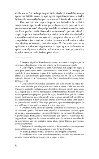 sível estudar 5 a razão pela qual tanto são bem sucedidos os que
agem por hábito como os que agem espontaneamente, e todos
facilmente concordarão que tal estudo é tarefa de uma arte 6.
      Ora, os que até hoje compuseram tratados de retórica
ocuparam-se apenas de uma parte dessa arte 7; pois só os ar-
gumentos retóricos 8 são próprios dela, e tudo o resto é acessó-
rio. Eles, porém, nada dizem dos entimemas 9, que são afinal o
corpo da prova, antes dedicam a maior parte dos seus tratados
a questões exteriores ao assunto; porque o ataque verbal 10, a
compaixão, a ira e outras paixões da alma semelhantes a estas
não afectam o assunto, mas sim o juiz 11. De sorte que, se se
aplicasse a todos os julgamentos a regra que actualmente se
aplica em algumas cidades, sobretudo nas bem governadas,
aqueles autores nada teriam para dizer.


     5   Qewre™n significa literalmente «ver», mas com a implicação de
«teorizar», daquilo que pode ser objecto de teorização ou estudo.
      6 Como tŠcnh, a retórica é, para Aristóteles, um corpo de regras e

princípios gerais que a razão pode conhecer, uma forma de œpist»mh, por
oposição à mera œmpeir…a, o grau intermédio entre a simples experiência
prática e o conhecimento plenamente científico (cf. W. M. A. Grimaldi,
Aristotle, Rhetoric I: A Commentary, New York, .ordham University Press,
1980, pp. 4-6).
      7 Como observa Grimaldi, esta frase tem sido objecto de várias lei-

turas, mas leituras que não põem em causa a essência do seu sentido.
O próprio contexto explicita o que Aristóteles tem em mente, pois anun-
cia a seguir que o que os tecnógrafos contemporâneos fizeram foi apre-
sentar apenas uma pequena parte da tŠcnh. Ao criticá-los, por se concen-
trarem basicamente no estímulo de uma resposta emocional, Aristóteles
está simplesmente a dizer que eles apenas escreveram sobre uma peque-
na parte da arte retórica. Não nega, portanto, que os p£qh sejam parte da
arte retórica. O que põe em causa é o seu mau uso.
      8 O termo p…stij difere no sentido conforme os contextos: fé, meio

de persuasão, prova. Em Aristóteles, significa normalmente «prova», «pro-
va lógica», «argumentação», «argumento lógico» ou «argumento retórico».
A partir daqui, traduzimo-lo simplesmente por «prova». Aristóteles dis-
tingue duas categorias de provas — artísticas e não artísticas — e classifi-
ca as primeiras em três espécies: prova ética, prova lógica e prova emo-
cional ou patética.
      9 Entimema é um silogismo retórico: a forma dedutiva de argumen-

tação retórica que tem no paradigma a sua forma indutiva.
      10 Diabol», ataque verbal calunioso, que inspira a suspeita.
      11 Nada tem a ver com os factos essenciais, mas são meramente um

aspecto pessoal do homem que está a julgar o caso.



90
 