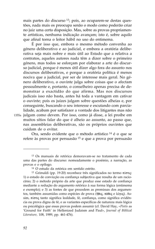 mais partes do discurso 13; pois, ao ocuparem-se destas ques-
        tões, nada mais os preocupa senão o modo como poderão criar
        no juiz uma certa disposição. Mas, sobre as provas propriamen-
        te artísticas, nenhuma indicação avançam; isto é, sobre aquilo
        que afinal torna o leitor hábil no uso do entimema.
             É por isso que, embora o mesmo método convenha ao
        género deliberativo e ao judicial, e embora a oratória delibe-
        rativa seja mais nobre e mais útil ao Estado que a relativa a
        contratos, aqueles autores nada têm a dizer sobre o primeiro
        género, mas todos se esforçam por elaborar a arte do discur-
        so judicial, porque é menos útil dizer algo fora do assunto nos
        discursos deliberativos, e porque a oratória política é menos
        nociva que a judicial, por ser de interesse mais geral. No gé-
        nero deliberativo, o ouvinte julga sobre coisas que o afectam
        pessoalmente e, portanto, o conselheiro apenas precisa de de-
        monstrar a exactidão do que afirma. Mas nos discursos
        judicais isso não basta, antes há toda a vantagem em cativar
        o ouvinte; pois os juízes julgam sobre questões alheias e, por
        conseguinte, buscando o seu interesse e escutando com parcia-
        lidade, acabam por satisfazer a vontade dos litigantes mas não
1355a   julgam como devem. Por isso, como já disse, a lei proíbe em
        muitos sítios falar do que é alheio ao assunto, ao passo que,
        nas assembleias deliberativas, são os próprios ouvintes que
        cuidam de o evitar.
             Ora, sendo evidente que o método artístico 14 é o que se
        refere às provas por persuasão 15 e que a prova por persuasão



             13   Os manuais de retórica demoravam-se no tratamento de cada
        uma das partes do discurso: nomeadamente o proémio, a narração, as
        provas e o epílogo.
               14 O estudo da retórica em sentido estrito.
               15 Grimaldi (pp. 19-20) reconhece três significados no termo p…stij:

        1) o estado de convicção ou confiança subjectiva que resulta de um racio-
        cínio; 2) o método próprio da arte que produz esse estado de confiança
        mediante a redução do argumento retórico à sua forma lógica (entimema
        e exemplo); e 3) as fontes de que procedem as premissas dos argumen-
        tos, também assumidas como espécies de prova (Âqoj, p£qoj e lÒgoj). As-
        sim, p…stij tanto significa lealdade, fé, confiança, como significa evidên-
        cia ou prova digna de fé, e as variantes específicas de natureza mais lógica
        ou psicológica que essas provas podem assumir (cf. David Hay, «Pistis as
        ‘Ground for .aith’ in Hellenized Judaism and Paul», Journal of Biblical
        Literature, 108, 1989, pp. 461-476).



        92
 